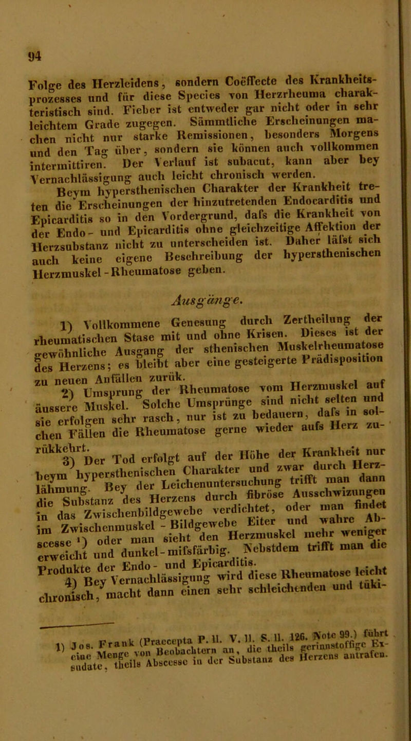 Folge des Herzleidens, sondern Coeffecte des Krankheits- prozesses und für diese Specics von Herzrheuma charak- teristisch sind. Fieber ist entweder gar nicht oder in sehr leichtem Grade zugegen. Sämmtliclie Erscheinungen ma- chen nicht nur starke Remissionen, besonders Morgens und den Ta»- über, sondern sie können auch vollkommen intermittiren? Der Verlauf ist suhacut, kann aber bey Vernachlässigung auch leicht chronisch werden. Beym liyperstlienischen Charakter der Krankheit tre- ten die Erscheinungen der hinzutretenden Endocarditis und Epicarditis so in den Vordergrund, dafs die Krankheit von der Endo- und Epicarditis ohne gleichzeitige Affektion der Herzsubstanz nicht zu unterscheiden ist. Daher lalst sich auch keine eigene Beschreibung der hypersthemschen Herzmuskel-Rheumatose gehen. Ausgänge. l'i Vollkommene Genesung durch Zertheilung der rheumatischen Stase mit und ohne Krisen. Dieses ist der SwZuche Ausgang der sthenisclien Muskelrheumatose des Herzens; es bleibt aber eine gesteigerte Pradisposition “■ r/'kBl.e»m»t.Se H™k«l a„J äussere Muskel. Solche Umsprunge sind nicht selten und sie erfolgen sehr rasch, nur ist zu bedauern, dafs in so- eben Fällen die Rheumatose gerne wieder aufs Herz zu- rükkehrt^er ^ erft%t a(lf der Höhe der Krankheit nur beym liyperstlienischen Charakter und zwar durch^Herz- lähmumr 1 Bev der Leichenuntersuchung trifft man dann erweicht und dunkel-mifsfärhig. Nchstdem trifft man die Fr0%ktLyeVeraachläUssigu^g wird di^se Uhcumatose leicht chronisch, macht dann einen sehr schleichenden und tuki