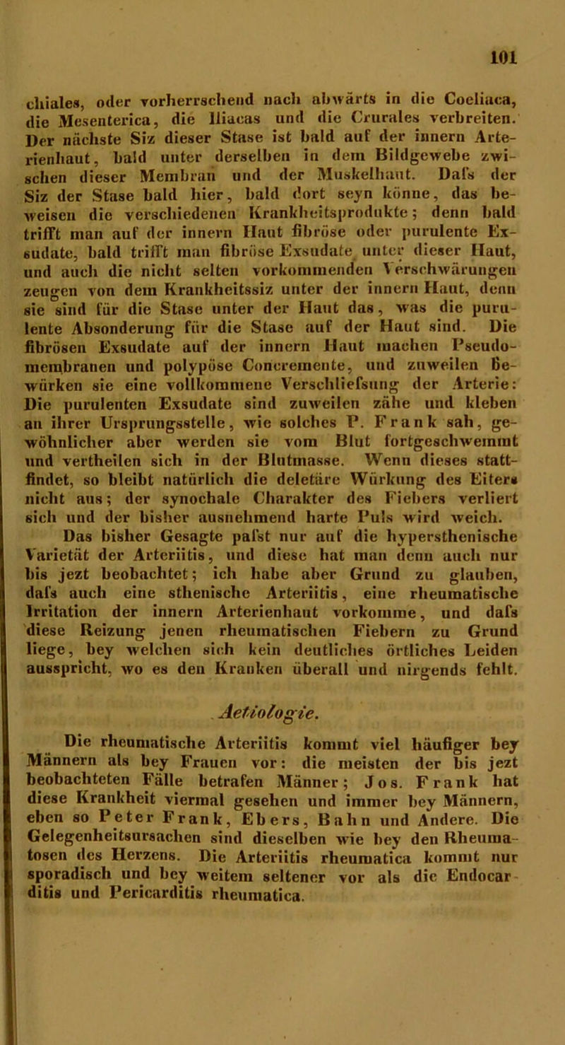 chiales, oder vorherrschend nach abwärts in die Coeliaca, die Mesenterica, die lliacas und die Crurales verbreiten. Der nächste Siz dieser Stase ist bald auf der innern Arte- rienhaut, bald unter derselben in dem Bildgewebe zwi- schen dieser Membran und der Muskelhaut. Dafs der Siz der Stase bald hier, bald dort seyn könne, das be- weisen die verschiedenen Krankliei ts produkte ; denn bald trifft man auf der innern Haut fibröse oder purulente Ex- sudate, bald trifft man fibröse Exsudate unter dieser Haut, und auch die nicht selten vorkommenden Verschwärungen zeugen von dem Krankheitssiz unter der innern Haut, denn sie sind für die Stase unter der Haut das, was die puru- lente Absonderung für die Stase auf der Haut sind. Die fibrösen Exsudate auf der innern Haut machen Pseudo- membranen und polypöse Coricremente, und zuweilen Be- würken sie eine vollkommene Verschliefsnng der Arterie: Die purulenten Exsudate sind zuweilen zähe und kleben an ihrer Ursprungsstelle, wie solches P. Frank sah, ge- wöhnlicher aber werden sie vom Blut fortgescbweinmt und vertheilen sich in der Blutmasse. Wenn dieses statt- findet, so bleibt natürlich die deletäre Würkung des Eiter» nicht aus; der synochale Charakter des Fiebers verliert sich und der bisher ausnehmend harte Puls wird weich. Das bisher Gesagte palst nur auf die hypersthenische Varietät der Arteriitis, und diese hat man denn auch nur bis jezt beobachtet; ich habe aber Grund zu glauben, dafs auch eine sthenischc Arteriitis, eine rheumatische Irritation der innern Arterienhaut vorkomme, und dafs diese Reizung jenen rheumatischen Fiebern zu Grund liege, bey welchen sich kein deutliches örtliches Leiden ausspricht, wo es den Kranken überall und nirgends fehlt. Aefiologic. Die rheumatische Arteriitis kommt viel häufiger bey Männern als bey Frauen vor: die meisten der bis jezt beobachteten Fälle betrafen Männer; Jos. Frank hat diese Krankheit viermal gesehen und immer bey Männern, eben so Peter Frank, Ebers, Bahn und Andere. Die Gelegenheitsursachen sind dieselben wie bey den Rheuma- tosen des Herzens. Die Arteriitis rheuiuatica kommt nur sporadisch und bey weitem seltener vor als die Endocar ditis und Pericarditis rheumatica.