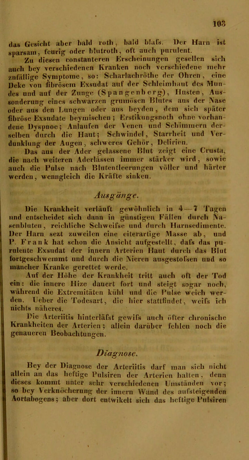 •las Gesicht aber bald rotli, bald blafs. Der Hain ist sparsam, feurig oder hhitroth, oft audi purulent. Zu diesen constanteren Erscheinungen gesellen sich auch bey verschiedenen Kranken noch verschiedene mehr zufällige Symptome, so: Schar lach röthe der Ohren, eine Deke von fibrösem Exsudat auf der Schleimhaut des Mun- des und auf der Zunge (Spangenberg), Husten, Aus- sonderung eines schwarzen grumösen Blutes aus der Nase oder aus den Lungen oder aus beyden, dem sich später fibröse Exsudate beymischen ; Erstikungsnoth ohne vorhan- dene Dyspnoe; Anlaufen der Venen und Schimmern der- selben durch die Haut; Schwindel, Starrheit und Ver- dunklung der Augen, schweres Gehör, Delirien. Das aus der Ader gelassene Blut zeigt eine Crusta, die nach weiteren Aderlässen immer stärker wird, sowie auch die Luise nach Blutentlccrnngen voller und härter werden, wenngleich die Kräfte sinken. Ausgänge. Die Krankheit verläuft gewöhnlich in 4 — 7 Tugen und entscheidet sich dann in günstigen Fällen durch Na- senbluten, reichliche Schweii’se und durch Harnsedimente. Der Harn sezt zuweilen eine eiterartige Masse ab, und P. Frank hat schon die Ansicht aufgestellt, dafs das pu- rulente Exsudat der innern Arterien Haut durch das Blut fortgeschwemmt und durch die Nieren ausgcstolsen und so mancher Kranke gerettet werde. Auf der Höhe der Krnukhcit tritt auch oft der Tod ein: die innere Hize dauert fort und steigt sogar noch, während die Extremitäten kühl und die Pulse weich M'cr- den. Ueber die Todesart, die hier statlfindet, weifs ich nichts näheres. Die Arteriitis liintcrläfst gewils auch öfter chronische Krankheiten der Arterien; allein darüber fehlen noch die genaueren Beobachtungen. Diagnose. Bey der Diagnose der Arteriitis darf man sich nicht allein an das heftige Pulsiren der Arterien halten, denn dieses kommt unter sehr verschiedenen Umständen vor; so bey Verknöcherung der innern Wand des aufsteigenden Aortabogens; aber dort cntwikclt sich das heftige Pulsiren