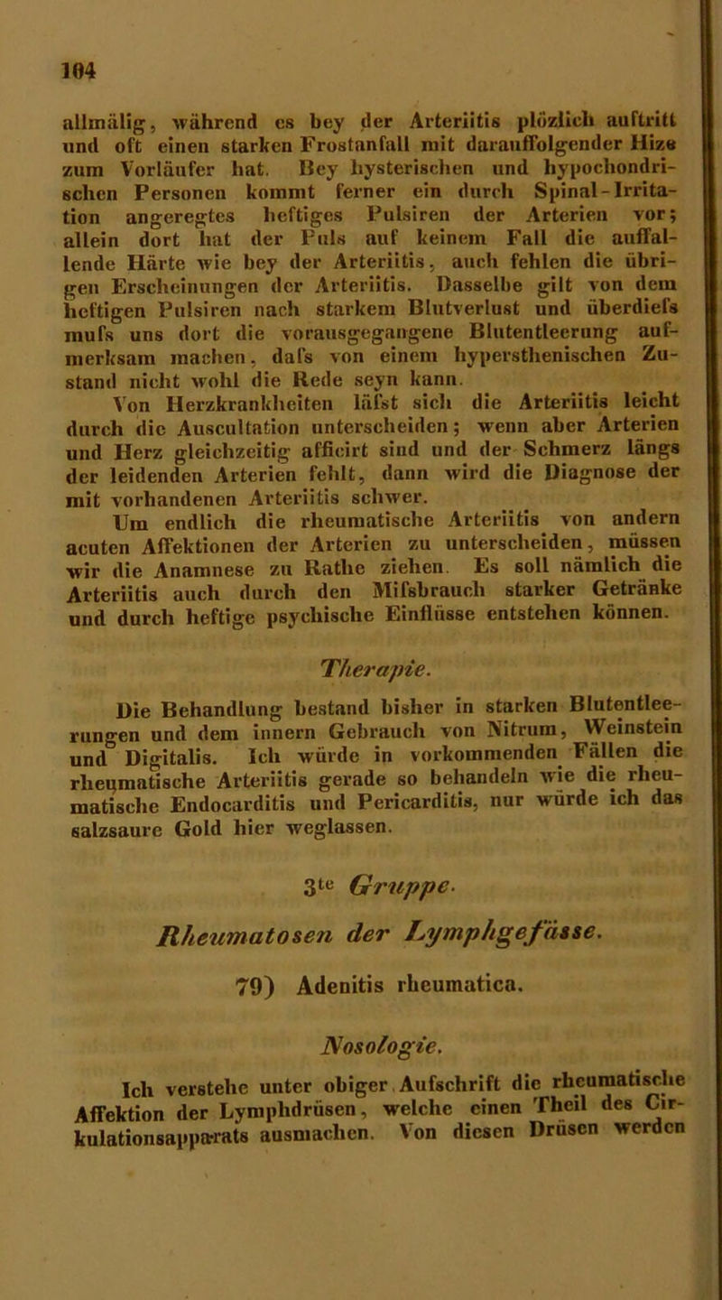 allmälig, während cs bey der Arteriitis plözlieh auftritl und oft einen starken Frostanfall mit darauffolgender Hize zum Vorläufer hat. Bey hysterischen und hypochondri- schen Personen kommt ferner ein durch Spinal-Irrita- tion angeregtes heftiges Pulsiren der Arterien vor; allein dort hat der Puls auf keinem Fall die auffal- lende Härte wie bey der Arteriitis, auch fehlen die übri- gen Erscheinungen der Arteriitis. Dasselbe gilt von dem heftigen Pulsiren nach starkem Blutverlust und überdiefs mufs uns dort die vorausgegangene Blutentlecrung auf- merksam machen, dafs von einem hyperstlienischen Zu- stand nicht wohl die Hede seyn kann. Von Herzkrankheiten lälst sich die Arteriitis leicht durch die Auscultation unterscheiden; wenn aber Arterien und Herz gleichzeitig affieirt sind und der Schmerz längs der leidenden Arterien fehlt, dann wird die Diagnose der mit vorhandenen Arteriitis schwer. Um endlich die rheumatische Arteriitis von andern acuten Affektionen der Arterien zu unterscheiden, müsse.n wir die Anamnese zu Ratlie ziehen. Es soll nämlich die Arteriitis auch durch den Mifsbrauch starker Getränke und durch heftige psychische Einflüsse entstehen können. Therapie. Die Behandlung bestand bisher in starken Blutentlee- rungen und dem innern Gebrauch von jVitrum, Weinstein und Digitalis. Ich würde in vorkommenden Fällen die rheumatische Arteriitis gerade so behandeln wie die rheu- matische Endocarditis und Pericarditis, nur würde ich das salzsaurc Gold hier weglassen. 3te Gruppe- Rheumatosen der Ly mph gefasse. 79) Adenitis rhcumatica. Nosologie. Ich verstehe unter obiger Aufschrift die rheumatische Affektion der Lymphdrüsen, welche einen Thcil des Cir- kulationsapptwats ausmachen. Von diesen Drüsen werden