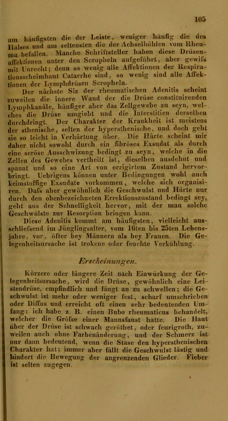 am häufigsten die der Leiste, weniger häufig die des Halses und am seltensten die der Achselhöhlen vom Rheu- ma befallen. Manche Schriftsteller haben diese Drüsen- affektionen unter den Scropheln aufgerührt, aber gewifs mit Unrecht; denn so wenig alle Affektionen der Respira- tionsselieimhaut Catarrhe sind, so wenig sind alle Affek- tionen der Lymphdrüsen Scropheln. Der nächste Siz der rheumatischen Adenitis scheint zuweilen die innere Wand der die Drüse constituirenden Lyinplikanäle, häufiger aber das Zellgewebe zu seyn, Avel- clies die Drüse umgiebt und die Interstitien derselben durchdringt. Der Charakter der Krankheit ist meistens der athenische, selten der hypersthenischc, und doch geht sie so leicht in Verhärtung über. Die Härte scheint mir daher nicht sowohl durch ein fibröses Exsudat als durch eine seröse Ausschwizung bedingt zu seyn, welche in die Zellen des Gewebes vertheilt ist, dieselben ausdehnt und spannt und so eine Art von errigirtem Zustand hervor- bringt. Uebrigens können unter Bedingungen wohl auch keimstoffige Exsudate Vorkommen, welche sich organisi- rcn. Dafs aber gewöhnlich die Geschwulst und Härte nur durch den obenbezeichncten Errektionszus.tand bedingt sey, geht aus der Schnelligkeit hervor, mit der man solche Geschwülste zur Resorption bringen kann. Diese Adenitis kommt am häufigsten, vielleicht aus- scliliefsend im Jünglingsalter, vom lfitcn bis 25ten Lebens- jahre, vor, öfter bey Männern als bey Frauen. Die Ge- legenheitsursache ist trokene oder feuchte Verkühlung. Erscheinungen. Kürzere oder längere Zeit nach Einwürkung der Gc- legenheitsursaclie, wird die Drüse, gewöhnlich eine Lei- stendrüse, empfindlich und fängt an zu schwellen; die Ge- schwulst ist mehr oder weniger fest, scharf umschrieben oder Diffus und erreicht oft einen sehr bedeutenden Um- fang: ich habe z. B. einen Bubo rheumaticus behandelt, welcher die GröTse einer Mannsfaust hatte. Die Haut über der Drüse ist schwach geröthet, oder feurigroth, zu- weilen auch ohne Farbenänderung, und der Schmerz ist nur dann bedeutend, wenn die Stase den hypersthenischcn Charakter hat; immer aber fällt die Geschwulst lästig und hindert die Bewegung der angrenzenden Glieder. Fieber ist selten zugegen.