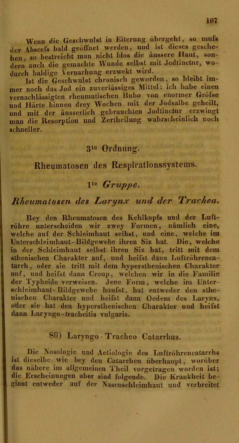 Wenn die Geschwulst in Eiterung übergeht, so mufs der Absccl’s bald geöffnet werden, und ist dieses gesche- hen, so bestreicht man nicht blos die äussere Haut, son- dern auch die gemachte Wunde selbst mit Jodtinctur, wo- durch baldige Vernarbung erzwekt wird. Ist die Geschwulst chronisch geworden, so bleibt im- mer noch das Jod ein zuverlässiges Mittel: ich habe einen vernachlässigten rheumatischen Bubo von enormer Grölsc und Härte binnen drey Wochen mit der Jodsalbe geheilt, und mit der äusscrlich gebrauchten Jodtinctur erzwingt man die Resorption und Zertlieilung wahrscheinlich noch schneller. 3t0 Ordnung. Rheumatosen des ßespirationssystems. lte Gruppe. Rheumatosen des Larynx und der Trachea. Bcy den Rheumatosen des Kehlkopfs und der Luft- röhre unterscheiden wir zwey Formen, nämlich eine, welche auf der Schleimhaut selbst, und eine, welche im Unterschleimhaut-Bildgewebe ihren Siz hat. Die, welche in der Schleimhaut selbst ihren Siz hat, tritt mit dem athenischen Charakter auf, und heilst dann Luftröhrenca- tarrh, oder sie tritt mit dem hyperstlienischen Charakter nuf, und heifst dann Croup, welchen wir in die Familie der Typhoide verweisen. Jene Form, welche im Untcr- sohleimhaut-Bildgewebe häufst, hat entweder den stlie- nisclicn Charakter und heifst dann Oedein des Larynx, oder sie hat den hyperstlienischen Charakter und heifst dann Laryngo-traclieitis vulgaris. 80) Laryngo - Tracheo Catarrhus. Die Nosologie und Aetiologie des Luftrölircncatarrhs ist dieselbe wie bey den Catarrhen überhaupt, worüber das nähere im allgemeinen Theil vorgetragen worden ist; die Erscheinungen aber sind folgende. Die Krankheit be- ginnt entweder auf der N’ascnschleimliaut und verbreitet