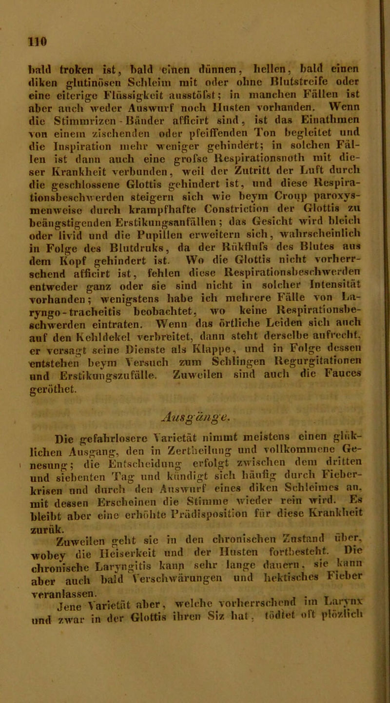 11« bald troken ist, bald einen dünnen, hellen, bald einen diken glutinösen Schleim mit oder ohne Rlutstreife oder eine eiterige Flüssigkeit ausstöfst; in manchen Fällen ist aber auch weder Auswurf noch Husten vorhanden. Wenn die Stimmrizcn - Bänder affieirt sind, ist das Einathmen von einein zischenden oder iifeifTenden Ton begleitet und die Inspiration mehr weniger gehindert; in solchen Fäl- len ist dann auch eine grofse Respirationsnoth mit die- ser Krankheit verbunden, weil der Zutritt der Luft durch die geschlossene Glottis gehindert ist, und diese Respira- tionsbeschwerden steigern sich wie beym Croup paroxys- menweise durch krampfhafte Constrietion der Glottis zu beängstigenden Erstikungsnnfällen ; das Gesicht wird bleich oder livid und die Pupillen erweitern sich, wahrscheinlich in Folge des Blutdruks, da der Riikflufs des Blutes aus dem Kopf gehindert ist. Wo die Glottis nicht vorherr- schend affieirt ist, fehlen diese Respirationsbeschwerden entweder ganz oder sie sind nicht in solcher Intensität vorhanden; wenigstens habe ich mehrere Fälle von La- ryngo-tracheitis beobachtet, wo keine Respirationsbe- schwerden eintraten. Wenn das örtliche Leiden sich auch auf den Kehldekel verbreitet, dann steht derselbe aufrecht, er versagt seine Dienste als Klappe, und in Folge dessen entstehen beym Versuch zum Schlingen Regurgitationen und Erstikungszufälle. Zuweilen sind auch die Fauces geröthet. Ausgänge. Die gefahrlosere Varietät nimmt meistens einen gltik- Uchen Ausgang, den in Zertheilung und vollkommene Ge- nesung; die Entscheidung erfolgt zwischen dem diitten und siebenten Tag und kündigt sich häufig durch Fieber- krisen und durch den Auswurf eines diken Schleimes an. mit dessen Erscheinen die Stimme wieder rein wird. Es bleibt aber eine erhöhte Prädisposition für diese Krankheit zurük. . Zuweilen geht sic in den chronischen Zustand über, wobey die Heiserkeit und der Husten fortbesteht. Die chronische Laryngitis kann sehr lange dauern, sie kann aber auch bald Verschwärungen und hektisches Fieber veranlassen. . . Jene Varietät aber, welche vorherrschend nn Lnrjnx und zwar in der Glottis ihren Siz hat. töd'fet oft plözlich