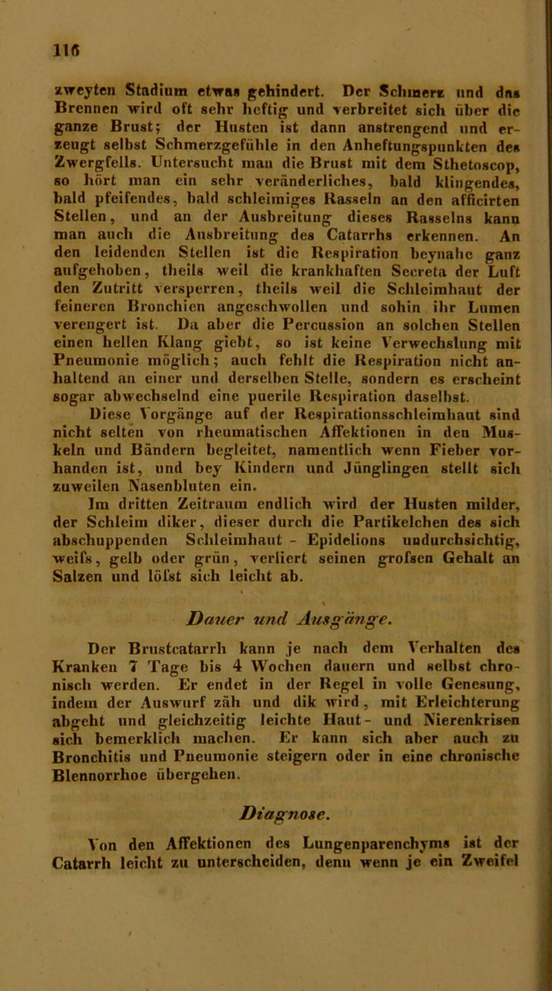 11« zweyten Stadium etwas gehindert. Der Schmerz und das Brennen wird oft sehr heftig und •verbreitet sich über die ganze Brust; der Husten ist dann anstrengend und er- zeugt selbst Schmerzgefühle in den Anheftungspunkten des Zwergfells. Untersucht man die Brust mit dem Sthetoscop, so hört man ein sehr veränderliches, bald klingendes, bald pfeifendes, bald schleimiges Rasseln an den afficirten Stellen, und an der Ausbreitung dieses Rasseins kann man auch die Ausbreitung des Catarrhs erkennen. An den leidenden Stellen ist die Respiration beynahe ganz aufgehoben, theils weil die krankhaften Secreta der Luft den Zutritt versperren, theils weil die Schleimhaut der feineren Bronchien angeschwollen und sohin ihr Lumen verengert ist. Da aber die Percussion an solchen Stellen einen hellen Klang giebt, so ist keine Verwechslung mit Pneumonie möglich; auch fehlt die Respiration nicht an- haltend an einer und derselben Stelle, sondern es erscheint sogar abwechselnd eine puerile Respiration daselbst. Diese Vorgänge auf der Respirationsschleimhaut sind nicht selten von rheumatischen Affektionen in den Mus- keln und Bändern begleitet, namentlich wenn Fieber vor- handen ist, und bey Kindern und Jünglingen stellt sich zuweilen Nasenbluten ein. Im dritten Zeitraum endlich wird der Husten milder, der Schleim diker, dieser durch die Partikelchen des sich abschuppenden Schleimhaut - Epidelions undurchsichtig, weife, gelb oder grün, verliert seinen grofsen Gehalt an Salzen und löfst eich leicht ah. Dauer und Ausg änge. Der Brustcatarrh kann je nach dem Verhalten des Kranken 7 Tage bis 4 Wochen dauern und selbst chro- nisch werden. Er endet in der Regel in volle Genesung, indem der Auswurf zäh und dik wird , mit Erleichterung abgeht und gleichzeitig leichte Haut- und Nierenkrise« sich bemerklich machen. Er kann sich aber auch zu Bronchitis und Pneumonie steigern oder in eine chronische Blennorrhoe übergehen. Diagnose. Von den Affektionen des Lungenparenchyms ist der Catarrh leicht zu unterscheiden, denn wenn je ein Zweifel