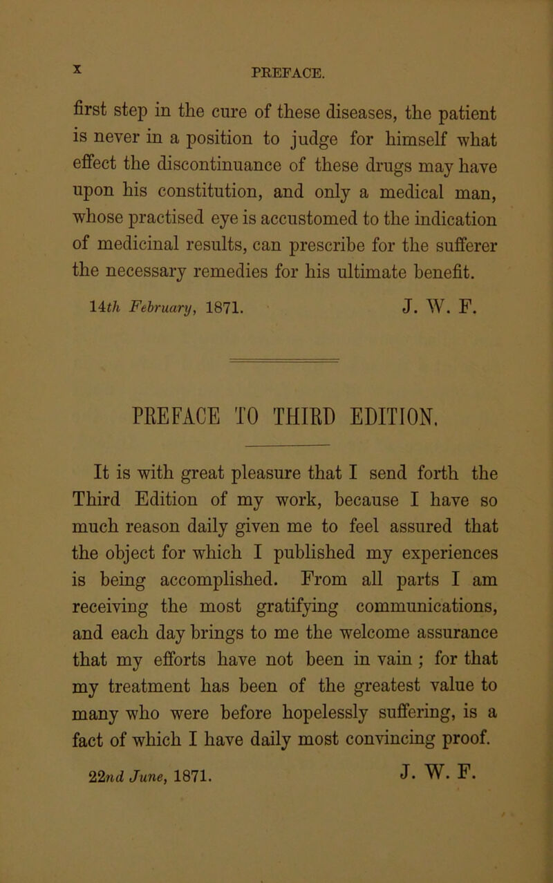 X first step in the cure of these diseases, the patient is never in a position to judge for himself what effect the discontinuance of these drugs may have upon his constitution, and only a medical man, whose practised eye is accustomed to the indication of medicinal results, can prescribe for the sufferer the necessary remedies for his ultimate benefit. 14th February, 1871. J. W. F. PREFACE TO THIRD EDITION. It is with great pleasure that I send forth the Third Edition of my work, because I have so much reason daily given me to feel assured that the object for which I published my experiences is being accomplished. From all parts I am receiving the most gratifying communications, and each day brings to me the welcome assurance that my efforts have not been in vain ; for that my treatment has been of the greatest value to many who were before hopelessly suffering, is a fact of which I have daily most convincing proof.