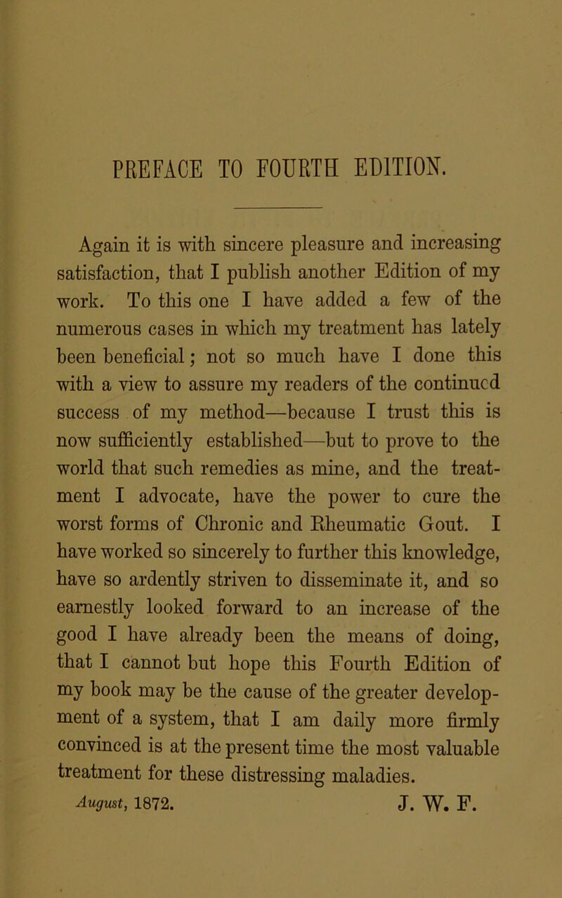 Again it is with sincere pleasure and increasing satisfaction, that I publish another Edition of my work. To this one I have added a few of the numerous cases in which my treatment has lately been beneficial; not so much have I done this with a view to assure my readers of the continued success of my method—because I trust this is now sufficiently established—but to prove to the world that such remedies as mine, and the treat- ment I advocate, have the power to cure the worst forms of Chronic and Rheumatic Gout. I have worked so sincerely to further this knowledge, have so ardently striven to disseminate it, and so earnestly looked forward to an increase of the good I have already been the means of doing, that I cannot but hope this Fourth Edition of my book may be the cause of the greater develop- ment of a system, that I am daily more firmly convinced is at the present time the most valuable treatment for these distressing maladies.