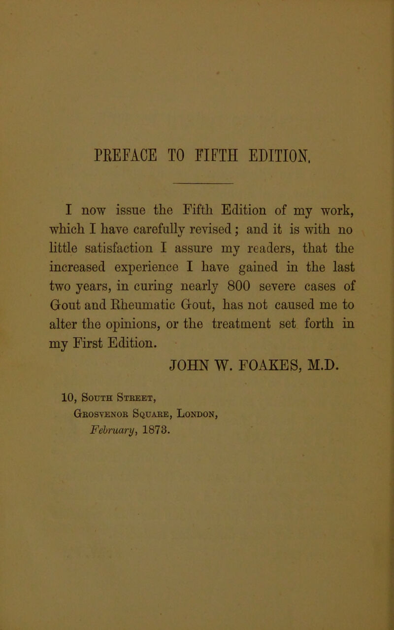 I now issue the Fifth Edition of my work, which I have carefully revised; and it is with no little satisfaction I assure my readers, that the increased experience I have gained in the last two years, in curing nearly 800 severe cases of Gout and Rheumatic Gout, has not caused me to alter the opinions, or the treatment set forth in my First Edition. JOHN W. FOAKES, M.D. 10, South Street, Grosvenor Square, London,