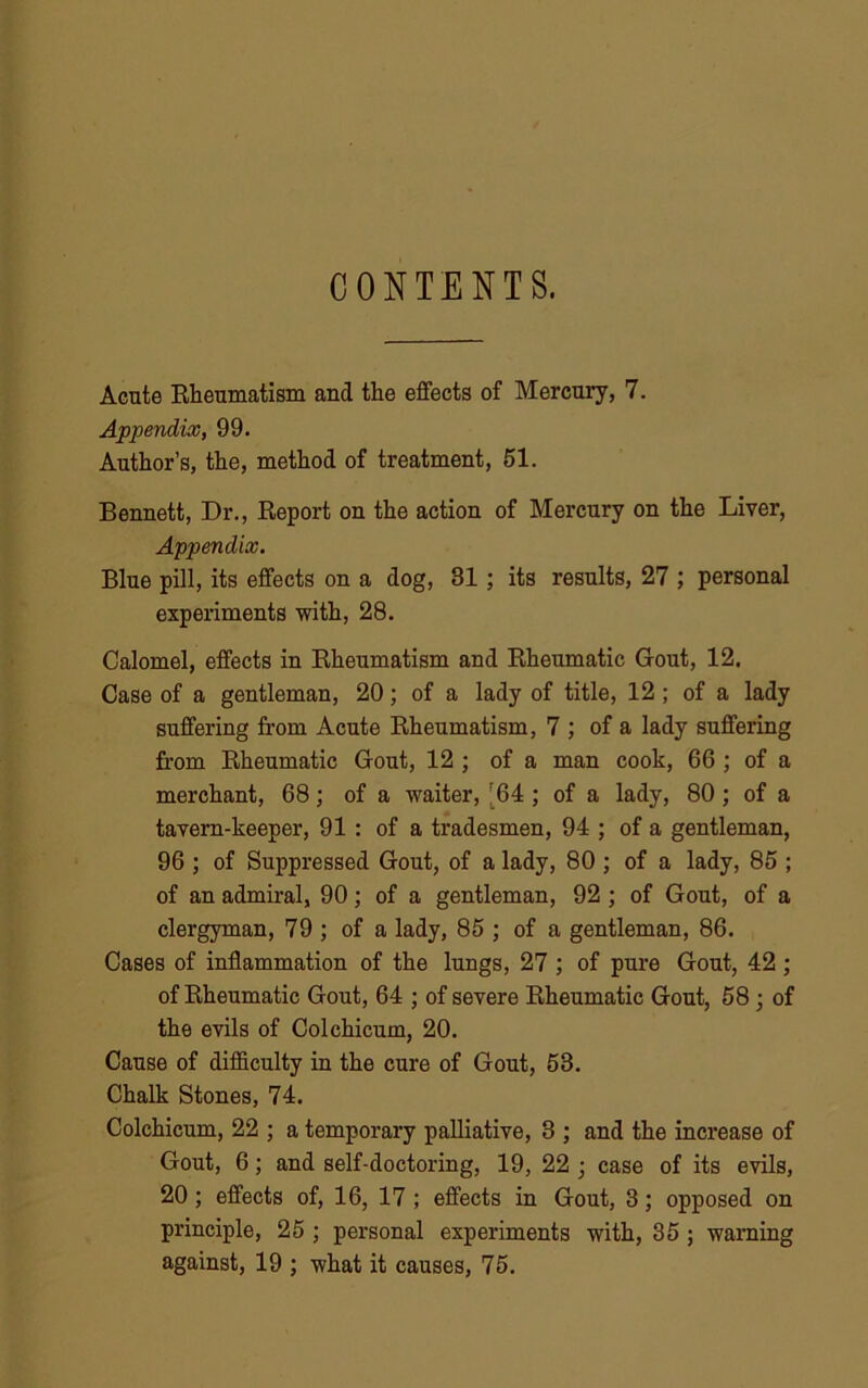 CONTENTS. Acute Rheumatism and the effects of Mercury, 7. Appendix, 99. Author’s, the, method of treatment, 51. Bennett, Dr., Report on the action of Mercury on the Liver, Appendix. Blue pill, its effects on a dog, 31 ; its results, 27 ; personal experiments with, 28. Calomel, effects in Rheumatism and Rheumatic Gout, 12. Case of a gentleman, 20; of a lady of title, 12; of a lady suffering from Acute Rheumatism, 7 ; of a lady suffering from Rheumatic Gout, 12 ; of a man cook, 66 ; of a merchant, 68; of a waiter, r64 ; of a lady, 80; of a tavern-keeper, 91 : of a tradesmen, 94 ; of a gentleman, 96 ; of Suppressed Gout, of a lady, 80 ; of a lady, 85 ; of an admiral, 90; of a gentleman, 92 ; of Gout, of a clergyman, 79 ; of a lady, 85 ; of a gentleman, 86. Cases of inflammation of the lungs, 27 ; of pure Gout, 42 ; of Rheumatic Gout, 64 ; of severe Rheumatic Gout, 58 ; of the evils of Colchicum, 20. Cause of difficulty in the cure of Gout, 53. Chalk Stones, 74. Colchicum, 22 ; a temporary palliative, 3 ; and the increase of Gout, 6; and self-doctoring, 19, 22 ; case of its evils, 20 ; effects of, 16, 17 ; effects in Gout, 3; opposed on principle, 25 ; personal experiments with, 35 ; warning against, 19 ; what it causes, 75.