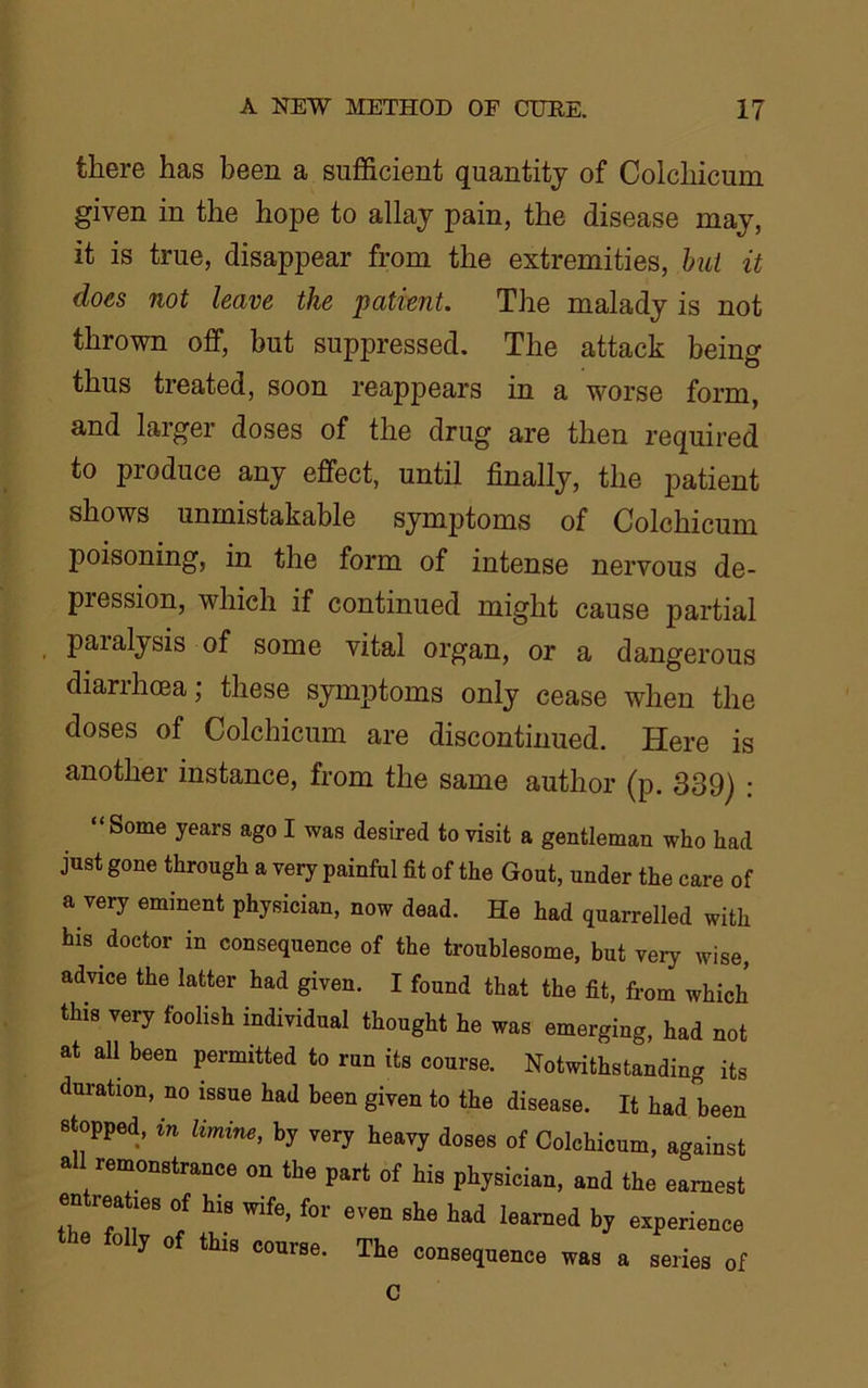there has been a sufficient quantity of Colchicum given in the hope to allay pain, the disease may, it is true, disappear from the extremities, bid it does not leave the patient. The malady is not thrown off, hut suppressed. The attack being thus treated, soon reappears in a worse form, and larger doses of the drug are then required to produce any effect, until finally, the patient shows unmistakable symptoms of Colchicum poisoning, in the form of intense nervous de- pression, which if continued might cause partial paralysis of some vital organ, or a dangerous dianhoea, these symptoms only cease when the doses of Colchicum are discontinued. Here is another instance, from the same author (p. 339] : “Some years ago I was desired to visit a gentleman who had just gone through a very painful fit of the Gout, under the care of a very eminent physician, now dead. He had quarrelled with his doctor in consequence of the troublesome, but veiy wise, advice the latter had given. I found that the fit, from which this very foolish individual thought he was emerging, had not at all been permitted to run its course. Notwithstanding its duration, no issue had been given to the disease. It had been stopped, in limine, by very heavy doses of Colchicum, against all remonstrance on the part of his physician, and the earnest en reaties of his wife, for even she had learned by experience 16 ° y °f this course- The consequence was a series of C