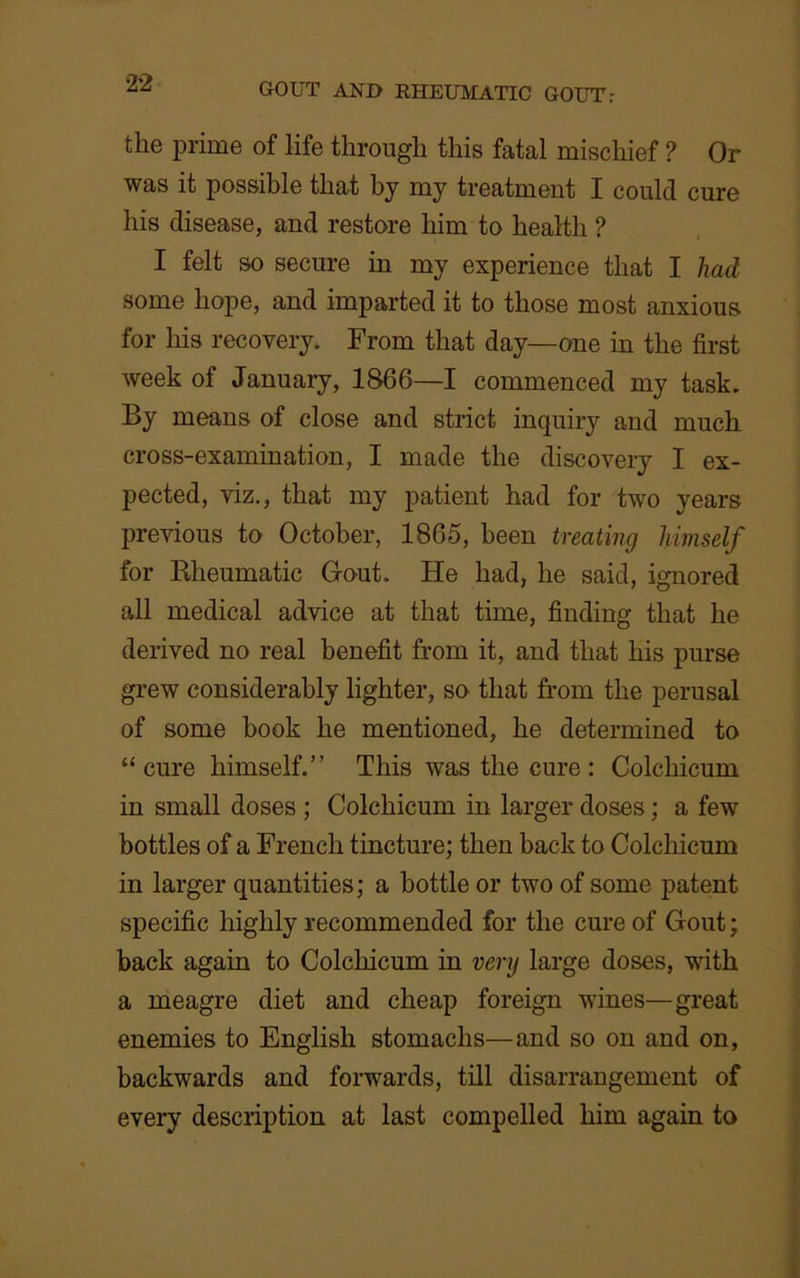 the prime of life through this fatal mischief ? Or was it possible that by my treatment I could cure his disease, and restore him to health ? I felt so secure in my experience that I had some hope, and imparted it to those most anxious for his recovery. From that day—one in the first week of January, 1866—I commenced my task. By means of close and strict inquiry and much cross-examination, I made the discovery I ex- pected, viz., that my patient had for two years previous to October, 1865, been treating himself for Bheumatic Gout. He had, he said, ignored all medical advice at that time, finding that he derived no real benefit from it, and that his purse grew considerably lighter, so that from the perusal of some book he mentioned, he determined to “ cure himself.” This was the cure : Colchicum in small doses ; Colchicum in larger doses; a few bottles of a French tincture; then back to Colchicum in larger quantities; a bottle or two of some patent specific highly recommended for the cure of Gout; back again to Colchicum in very large doses, with a meagre diet and cheap foreign wines—great enemies to English stomachs—and so on and on, backwards and forwards, till disarrangement of every description at last compelled him again to