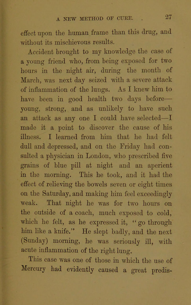 effect upon the human frame than this drug, and without its mischievous results. Accident brought to my knowledge the case of a young friend who, from being exposed for two hours in the night air, during the month of March, was next day seized with a severe attack of inflammation of the lungs. As I knew him to have been in good health two days before— young, strong, and as unlikely to have such an attack as any one I could have selected—I made it a point to discover the cause of his illness. I learned from him that he had felt dull and depressed, and on the Friday had con- sulted a physician in London, who prescribed five grains of blue pill at night and an aperient in the morning. This he took, and it had the effect of relieving the bowels seven or eight times on the Saturday, and making him feel exceedingly weak. That night he was for two hours on the outside of a coach, much exposed to cold, which he felt, as he expressed it, “ go through him like a knife.” He slept badly, and the next (Sunday) morning, he was seriously ill, with acute inflammation of the right lung. This case was one of those in which the use of Mercury had evidently caused a great predis-