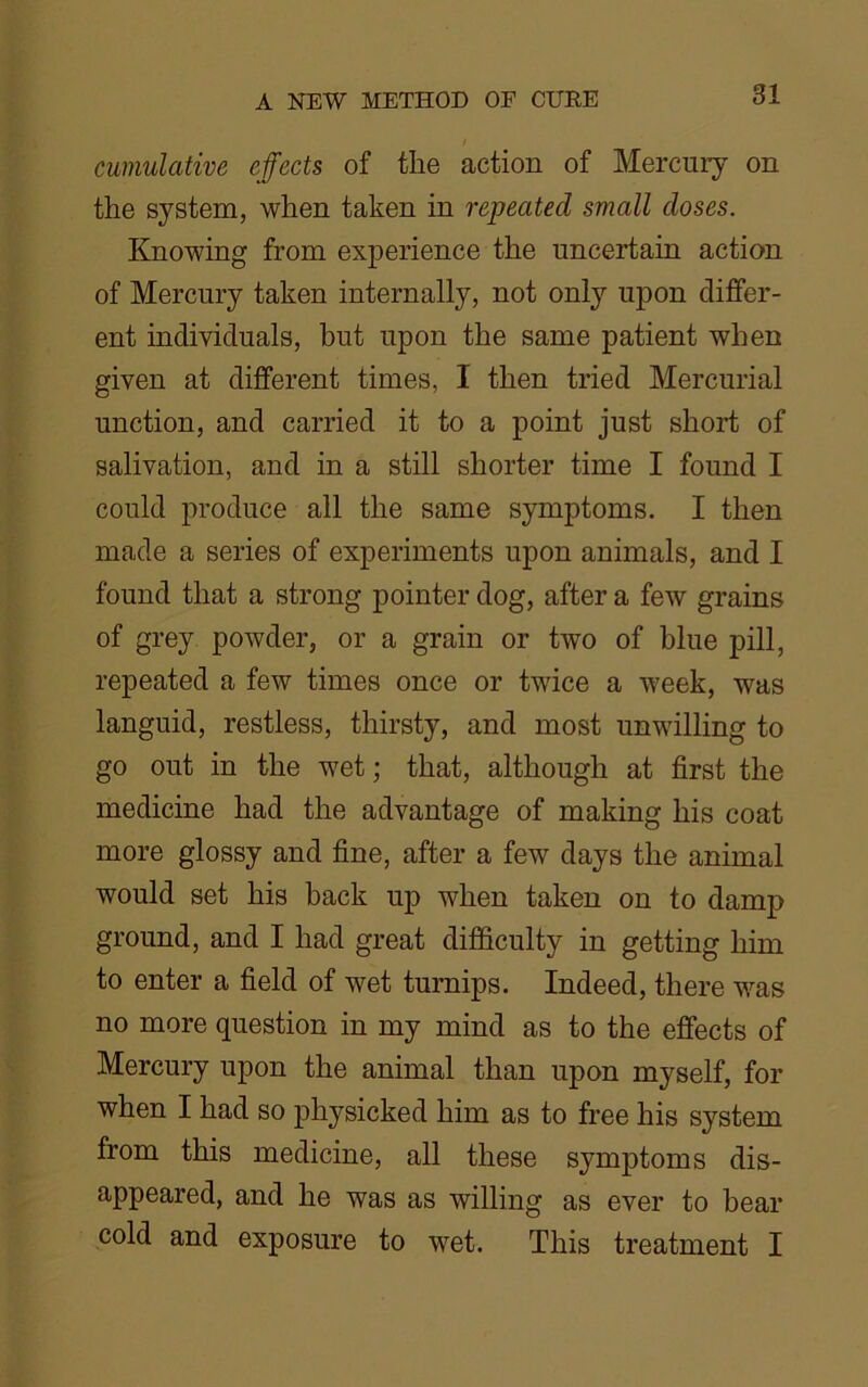 cumulative effects of the action of Mercury on the system, when taken in repeated small doses. Knowing from experience the uncertain action of Mercury taken internally, not only upon differ- ent individuals, but upon the same patient when given at different times, I then tried Mercurial unction, and carried it to a point just short of salivation, and in a still shorter time I found I could produce all the same symptoms. I then made a series of experiments upon animals, and I found that a strong pointer dog, after a few grains of grey powder, or a grain or two of blue pill, repeated a few times once or twice a week, was languid, restless, thirsty, and most unwilling to go out in the wet; that, although at first the medicine had the advantage of making his coat more glossy and fine, after a few days the animal would set his back up when taken on to damp ground, and I had great difficulty in getting him to enter a field of wet turnips. Indeed, there was no more question in my mind as to the effects of Mercury upon the animal than upon myself, for when I had so physicked him as to free his system from this medicine, all these symptoms dis- appeared, and he was as willing as ever to bear cold and exposure to wet. This treatment I