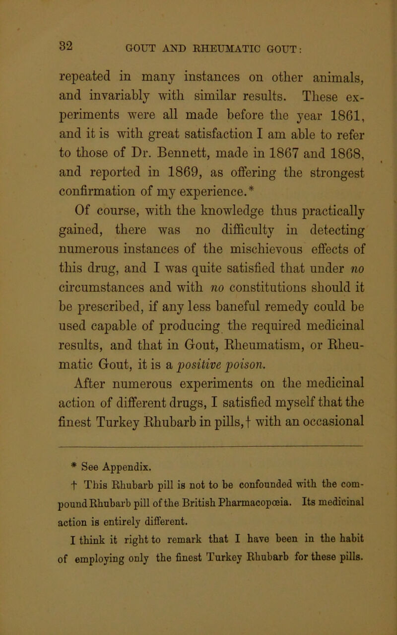 repeated in many instances on other animals, and invariably with similar results. These ex- periments were all made before the year 18G1, and it is with great satisfaction I am able to refer to those of Dr. Bennett, made in 1867 and 1868, and reported in 1869, as offering the strongest confirmation of my experience.* Of course, with the knowledge thus practically gained, there was no difficulty in detecting numerous instances of the mischievous effects of this drug, and I was quite satisfied that under no circumstances and with no constitutions should it be prescribed, if any less baneful remedy could he used capable of producing the required medicinal results, and that in Gout, Rheumatism, or Rheu- matic Gout, it is a positive poison. After numerous experiments on the medicinal action of different drugs, I satisfied myself that the finest Turkey Rhubarb in pills, f with an occasional * See Appendix. t This Rhubarb pill is not to be confounded with the com- pound Rhubarb pill of the British Pharmacopoeia. Its medicinal action is entirely different. I think it right to remark that I have been in the habit of employing only the finest Turkey Rhubarb for these pills.