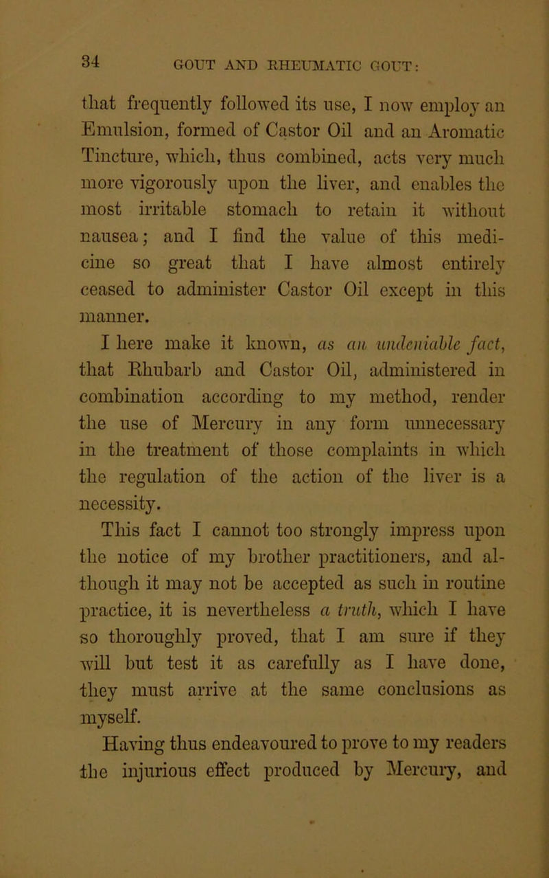 that frequently followed its use, I now employ an Emulsion, formed of Castor Oil and an Aromatic Tincture, which, thus combined, acts very much more vigorously upon the liver, and enables the most irritable stomach to retain it without nausea; and I find the value of this medi- cine so great that I have almost entirely ceased to administer Castor Oil except in this manner. I here make it known, as an undeniable fact, that Pdiubarb and Castor Oil, administered in combination according to my method, render the use of Mercury in any form unnecessary in the treatment of those complaints in which the regulation of the action of the liver is a necessity. This fact I cannot too strongly impress upon the notice of my brother practitioners, and al- though it may not be accepted as such in routine practice, it is nevertheless a truth, which I have so thoroughly proved, that I am sure if they will but test it as carefully as I have done, they must arrive at the same conclusions as myself. Having thus endeavoured to prove to my readers the injurious effect produced by Mercury, and