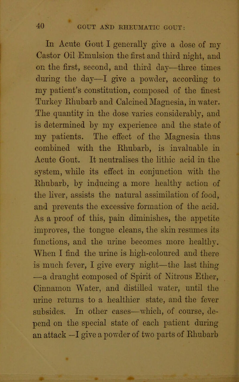 In Acute Gout I generally give a dose of my Castor Oil Emulsion the first and third night, and on the first, second, and third day—three times during the day—I give a powder, according to my patient’s constitution, composed of the finest Turkey Rhubarb and Calcined Magnesia, in water. The quantity in the dose varies considerably, and is determined by my experience and the state of my patients. The effect of the Magnesia thus combined with the Rhubarb, is invaluable in Acute Gout. It neutralises the litliic acid in the system, while its effect in conjunction with the Rhubarb, by inducing a more healthy action of the liver, assists the natural assimilation of food, and prevents the excessive formation of the acid. As a proof of this, pain diminishes, the appetite improves, the tongue cleans, the skin resumes its functions, and the urine becomes more healthy. When I find the urine is high-coloured and there is much fever, I give every night—the last thing —a draught composed of Spirit of Nitrous Ether, Cinnamon Water, and distilled water, until the urine returns to a healthier state, and the fever subsides. In other cases—which, of course, de- pend on the special state of each patient during an attack —I give a powder of two parts of Rhubarb