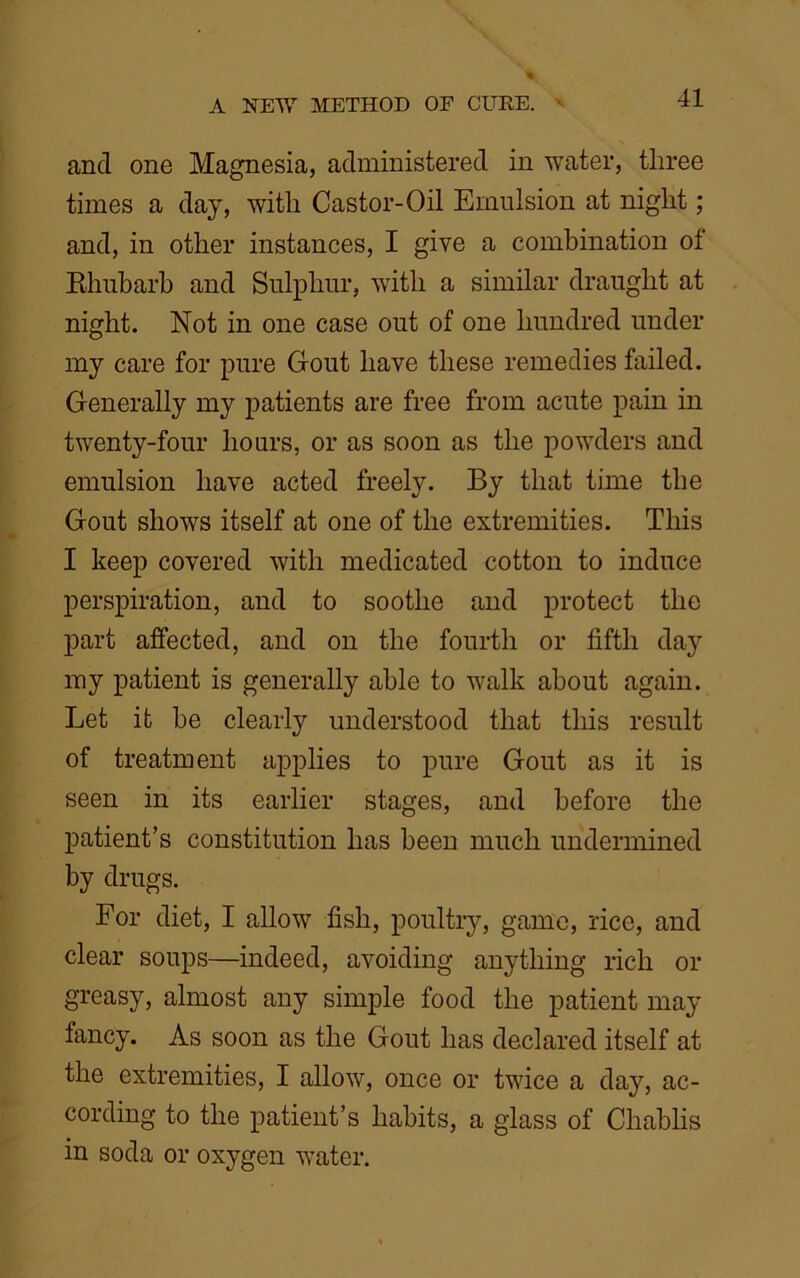 and one Magnesia, administered in water, three times a day, with Castor-Oil Emulsion at night; and, in other instances, I give a combination of Rhubarb and Sulphur, with a similar draught at night. Not in one case out of one hundred under my care for pure Gout have these remedies failed. Generally my patients are free from acute pain in twenty-four hours, or as soon as the powders and emulsion have acted freely. By that time the Gout shows itself at one of the extremities. This I keep covered with medicated cotton to induce perspiration, and to soothe and protect the part affected, and on the fourth or fifth day my patient is generally able to walk about again. Let it be clearly understood that this result of treatment applies to pure Gout as it is seen in its earlier stages, and before the patient’s constitution has been much undermined by drugs. For diet, I allow fish, poultry, game, rice, and clear soups—indeed, avoiding anything rich or greasy, almost any simple food the patient may fancy. As soon as the Gout has declared itself at the extremities, I allow, once or twice a day, ac- cording to the patient’s habits, a glass of Chablis in soda or oxygen water.