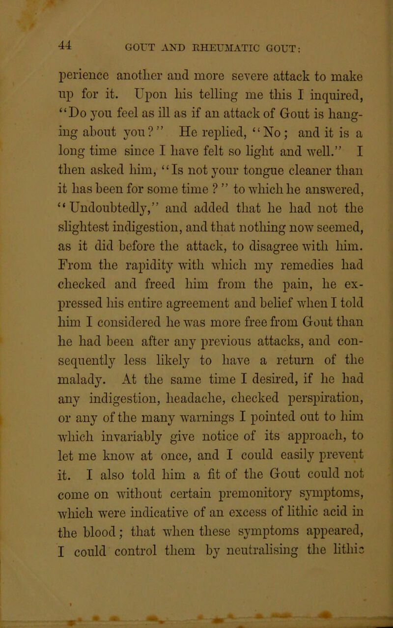 perience anotlier and more severe attack to make up for it. Upon liis telling me this I inquired, “Do you feel as ill as if an attack of Gont is hang- ing about you?” He replied, “No; and it is a long time since I have felt so light and well.” I then asked him, “Is not your tongue cleaner than it lias been for some time ? ” to which he answered, “Undoubtedly,” and added that he had not the slightest indigestion, and that nothing now seemed, as it did before the attack, to disagree with him. From the rapidity with which my remedies had checked and freed him from the pain, he ex- pressed his entire agreement and belief when I told him I considered he was more free from Gout than he had been after any previous attacks, and con- sequently less likely to have a return of the malady. At the same time I desired, if he had any indigestion, headache, checked perspiration, or any of the many warnings I pointed out to him which invariably give notice of its approach, to let me know at once, and I could easily prevent it. I also told him a fit of the Gout could not come on without certain premonitory symptoms, which were indicative of an excess of litliic acid in the blood; that when these symptoms appeared, I could control them by neutralising the litliic