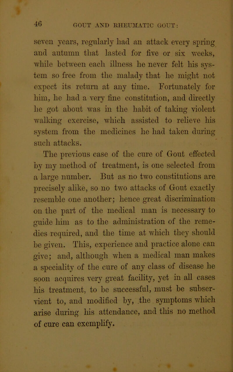 4G seven years, regularly liad an attack every spring and autumn that lasted for five or six weeks, while between each illness he never felt his svs- c/ tem so free from the malady that he might not expect its return at any time. Fortunately for him, he had a very fine constitution, and directly he got about was in the habit of taking violent walking exercise, which assisted to relieve his system from the medicines he had taken during such attacks. The previous case of the cure of Clout effected by my method of treatment, is one selected from a large number. But as no two constitutions are precisely alike, so no two attacks of Gout exactly resemble one another; hence great discrimination on the part of the medical man is necessary to guide him as to the administration of the rcme- dies required, and the time at which they should be given. This, experience and practice alone can give; and, although when a medical man makes a speciality of the cure of any class of disease he soon acquires very great facility, yet in all cases his treatment, to be successful, must be subser- vient to, and modified by, .the symptoms which arise during his attendance, and this no method of cure can exemplify.