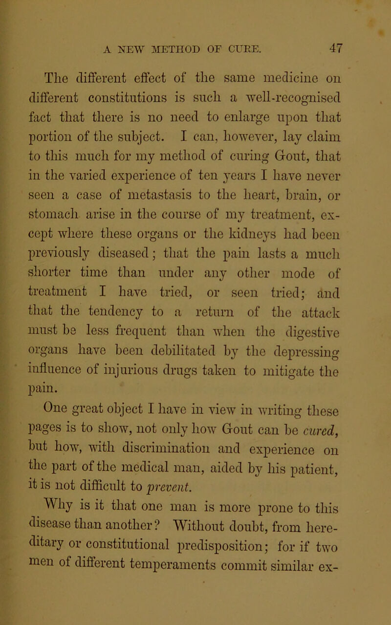 The different effect of the same medicine on different constitutions is such a well-recognised fact that there is no need to enlarge upon that portion of the subject. I can, however, lay claim to this much for my method of curing Gout, that in the varied experience of ten years I have never seen a case of metastasis to the heart, brain, or stomach arise in the course of my treatment, ex- cept where these organs or the kidneys had been previously diseased; that the pain lasts a much shorter time than under any other mode of treatment I have tried, or seen tried; and that the tendency to a return of the attack must be less frequent than when the digestive organs have been debilitated b}r the depressing influence of injurious drugs taken to mitigate the pain. One great object I have in view in writing these pages is to show, not only how Gout can be cured, but how, with discrimination and experience on the part of the medical man, aided by his patient, it is not difficult to prevent. Why is it that one man is more prone to this disease than another? Without doubt, from here- ditary or constitutional predisposition; for if two men of different temperaments commit similar ex-