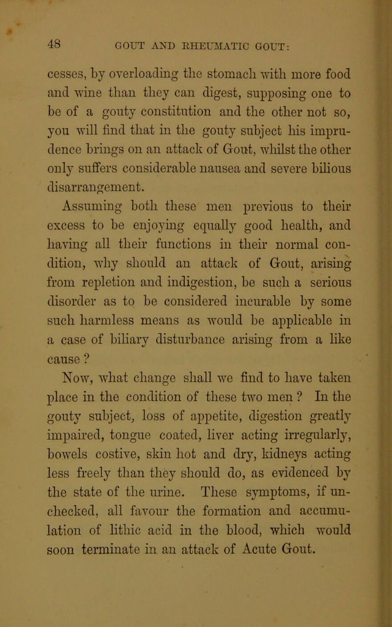 cesses, by overloading the stomacli with more food and wine than they can digest, supposing one to be of a gouty constitution and the other not so, you will find that in the gouty subject his impru- dence brings on an attack of Gout, whilst the other only suffers considerable nausea and severe bilious disarrangement. Assuming both these men previous to their excess to be enjoying equally good health, and having all their functions in their normal con- dition, why should an attack of Gout, arising from repletion and indigestion, be such a serious disorder as to be considered incurable by some such harmless means as would be applicable in a case of biliary disturbance arising from a like cause ? Now, what change shall we find to have taken place in the condition of these two men ? In the gouty subject, loss of appetite, digestion greatly impaired, tongue coated, liver acting irregularly, bowels costive, skin hot and dry, kidneys acting less freely than they should do, as evidenced by the state of the urine. These symptoms, if un- checked, all favour the formation and accumu- lation of lithic acid in the blood, which would soon terminate in an attack of Acute Gout.