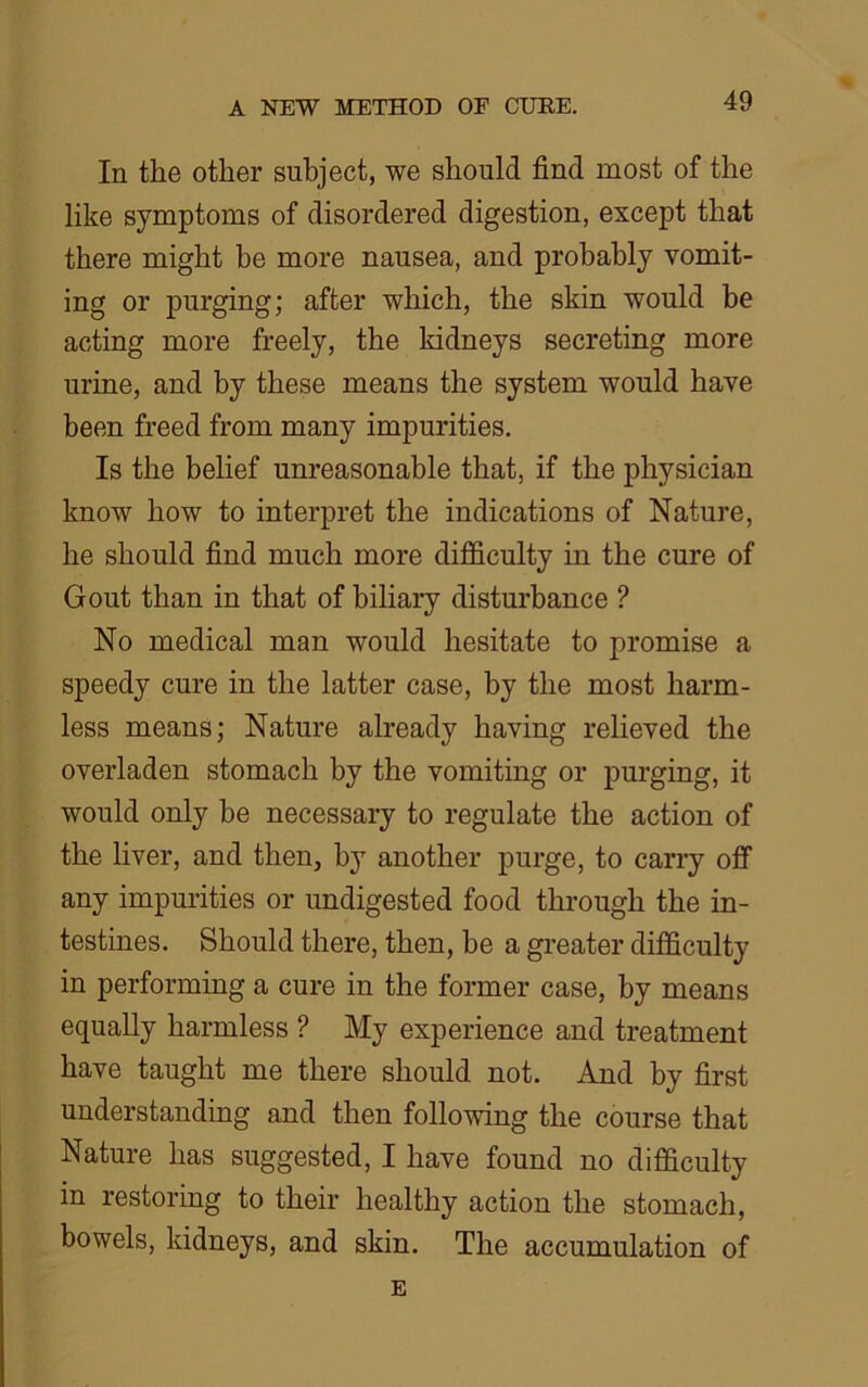 In the other subject, we should find most of the like symptoms of disordered digestion, except that there might be more nausea, and probably vomit- ing or purging; after which, the skin would be acting more freely, the kidneys secreting more urine, and by these means the system would have been freed from many impurities. Is the belief unreasonable that, if the physician know how to interpret the indications of Nature, he should find much more difficulty in the cure of Gout than in that of biliary disturbance ? No medical man would hesitate to promise a speedy cure in the latter case, by the most harm- less means; Nature already having relieved the overladen stomach by the vomiting or purging, it would only be necessary to regulate the action of the liver, and then, by another purge, to carry off any impurities or undigested food through the in- testines. Should there, then, be a greater difficulty in performing a cure in the former case, by means equally harmless ? My experience and treatment have taught me there should not. And by first understanding and then following the course that Nature has suggested, I have found no difficulty in restoring to their healthy action the stomach, bowels, kidneys, and skin. The accumulation of E