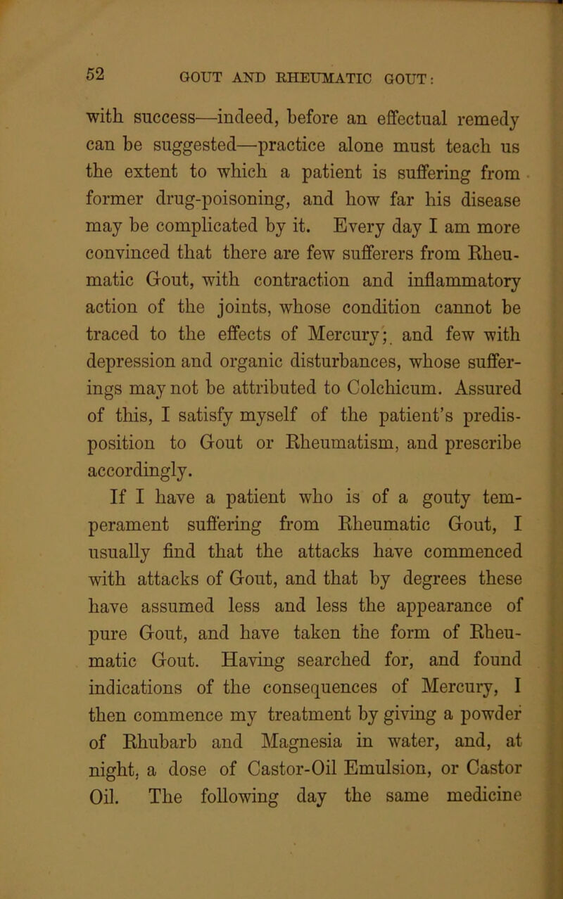 with success—indeed, before an effectual remedy can be suggested—practice alone must teach us the extent to which a patient is suffering from former drug-poisoning, and how far his disease may be complicated by it. Every day I am more convinced that there are few sufferers from Rheu- matic Gout, with contraction and inflammatory action of the joints, whose condition cannot be traced to the effects of Mercury; and few with depression and organic disturbances, whose suffer- ings may not be attributed to Colchicum. Assured of this, I satisfy myself of the patient’s predis- position to Gout or Rheumatism, and prescribe accordingly. If I have a patient who is of a gouty tem- perament suffering from Rheumatic Gout, I usually find that the attacks have commenced with attacks of Gout, and that by degrees these have assumed less and less the appearance of pure Gout, and have taken the form of Rheu- matic Gout. Having searched for, and found indications of the consequences of Mercury, I then commence my treatment by giving a powder of Rhubarb and Magnesia in water, and, at night, a dose of Castor-Oil Emulsion, or Castor Oil. The following day the same medicine