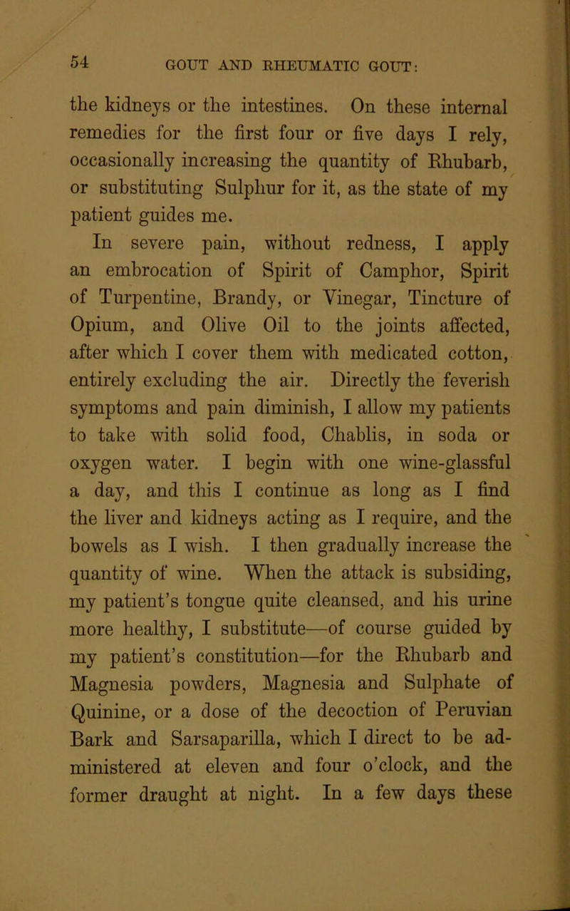 the kidneys or the intestines. On these internal remedies for the first four or five days I rely, occasionally increasing the quantity of Rhubarb, or substituting Sulphur for it, as the state of my patient guides me. In severe pain, without redness, I apply an embrocation of Spirit of Camphor, Spirit of Turpentine, Brandy, or Vinegar, Tincture of Opium, and Olive Oil to the joints affected, after which I cover them with medicated cotton, entirely excluding the air. Directly the feverish symptoms and pain diminish, I allow my patients to take with solid food, Chablis, in soda or oxygen water. I begin with one wine-glassful a day, and this I continue as long as I find the liver and kidneys acting as I require, and the bowels as I wish. I then gradually increase the quantity of wine. When the attack is subsiding, my patient’s tongue quite cleansed, and his urine more healthy, I substitute—of course guided by my patient’s constitution—for the Rhubarb and Magnesia pow7ders, Magnesia and Sulphate of Quinine, or a dose of the decoction of Peruvian Bark and Sarsaparilla, which I direct to be ad- ministered at eleven and four o’clock, and the former draught at night. In a few days these