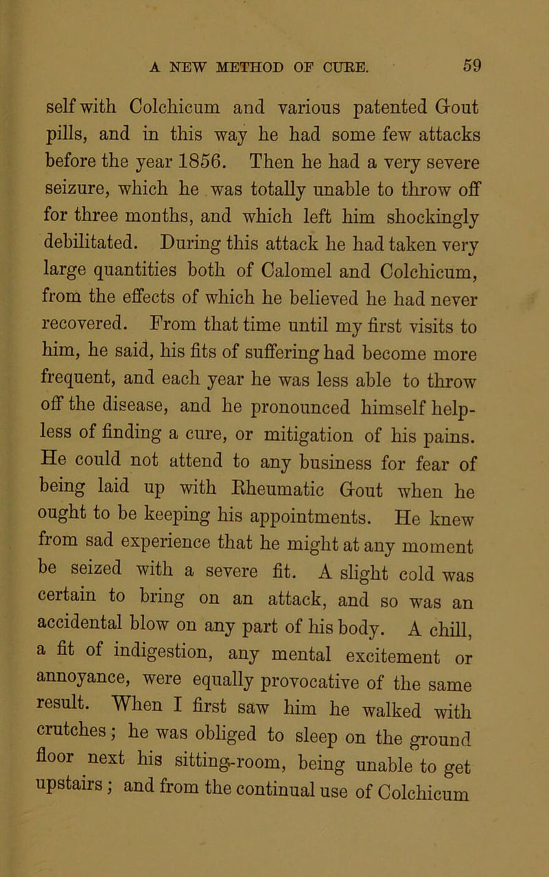 self with Colchicum and various patented Gout pills, and in this way he had some few attacks before the year 1856. Then he had a very severe seizure, which he was totally unable to throw off for three months, and which left him shockingly debilitated. During this attack he had taken very large quantities both of Calomel and Colchicum, from the effects of which he believed he had never recovered. From that time until my first visits to him, he said, his fits of suffering had become more frequent, and each year he was less able to throw off the disease, and he pronounced himself help- less of finding a cure, or mitigation of his pains. He could not attend to any business for fear of being laid up with Rheumatic Gout when he ought to be keeping his appointments. He knew from sad experience that he might at any moment be seized with a severe fit. A slight cold was certain to bring on an attack, and so was an accidental blow on any part of his body. A chill, a fit of indigestion, any mental excitement or annoyance, were equally provocative of the same result. When I first saw him he walked with crutches; he was obliged to sleep on the ground floor next his sitting-room, being unable to get upstairs; and from the continual use of Colchicum