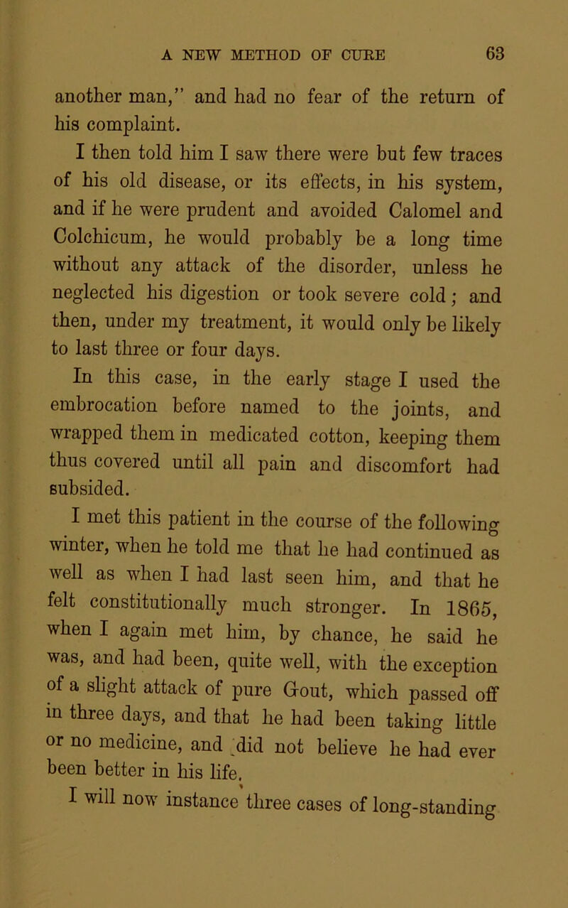 another man,” and had no fear of the return of his complaint. I then told him I saw there were but few traces of his old disease, or its effects, in his system, and if he were prudent and avoided Calomel and Colchicum, he would probably be a long time without any attack of the disorder, unless he neglected his digestion or took severe cold; and then, under my treatment, it would only be likely to last three or four days. In this case, in the early stage I used the embrocation before named to the joints, and wrapped them in medicated cotton, keeping them thus covered until all pain and discomfort had subsided. I met this patient in the course of the following winter, when he told me that he had continued as well as when I had last seen him, and that he felt constitutionally much stronger. In 1865, when I again met him, by chance, he said he was, and had been, quite well, with the exception of a slight attack of pure Gout, which passed off in three days, and that he had been taking little or no medicine, and did not believe he had ever been better in his life. I will now instance three cases of long-standing