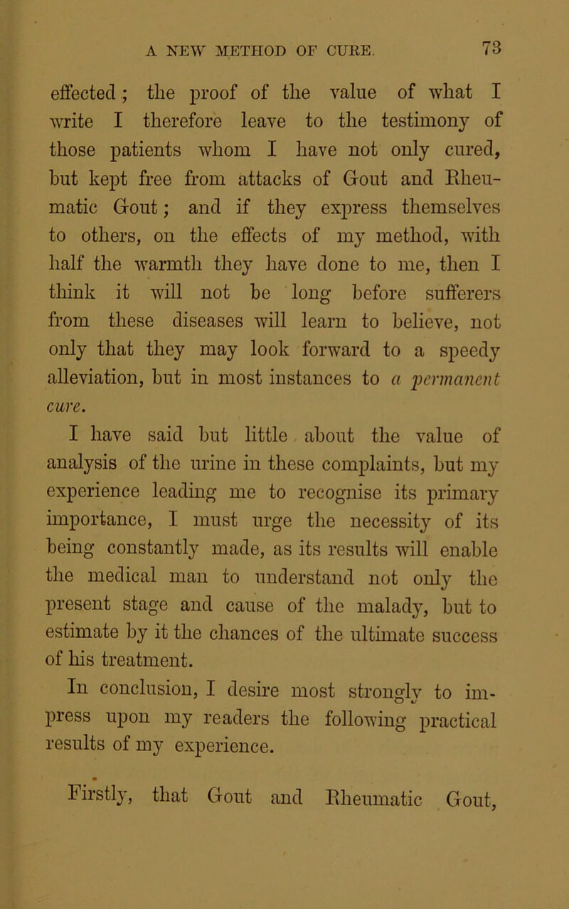 effected; the proof of the value of what I write I therefore leave to the testimony of those patients whom I have not only cured, but kept free from attacks of Gout and Rheu- matic Gout; and if they express themselves to others, on the effects of my method, with half the warmth they have done to me, then I think it will not be long before sufferers from these diseases will learn to believe, not only that they may look forward to a speedy alleviation, but in most instances to a 'permanent cure. I have said but little about the value of analysis of the urine in these complaints, but my experience leading me to recognise its primary importance, I must urge the necessity of its being constantly made, as its results will enable the medical man to understand not only the present stage and cause of the malady, but to estimate by it the chances of the ultimate success of his treatment. In conclusion, I desire most stronglv to im- O *j press upon my readers the following practical results of my experience. Firstly, that Gout and Rheumatic Gout,