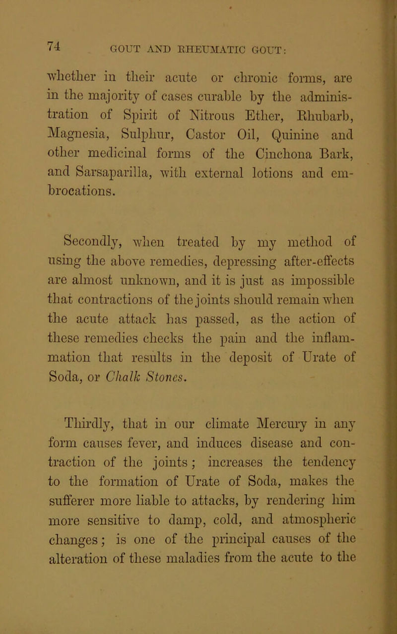 whether in their acute or chronic forms, are in the majority of cases curable by the adminis- tration of Spirit of Nitrous Ether, Rhubarb, Magnesia, Sulphur, Castor Oil, Quinine and other medicinal forms of the Cinchona Bark, and Sarsaparilla, with external lotions and em- brocations. Secondly, when treated by my method of using the above remedies, depressing after-effects are almost unknown, and it is just as impossible that contractions of the joints should remain when the acute attack has passed, as the action of these remedies checks the pain and the inflam- mation that results in the deposit of Urate of Soda, or Chalk Stones. Thirdly, that in our climate Mercury in any form causes fever, and induces disease and con- traction of the joints; increases the tendency to the formation of Urate of Soda, makes the sufferer more liable to attacks, by rendering him more sensitive to damp, cold, and atmospheric changes; is one of the principal causes of the alteration of these maladies from the acute to the