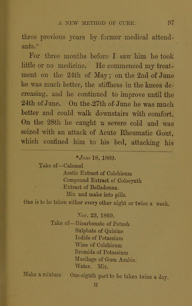 three previous years by former medical attend- ants.* For three months before I saw him he took little or no medicine. He commenced my treat- ment on the 24th of May; on the 2nd of June he was much better, the stiffness in the knees de- creasing, and he continued to improve until the 24th of June. On the .27th of June he was much better and could walk downstairs with comfort. On the 28th he caught a severe cold and was seized with an attack of Acute Rheumatic Gout, which confined him to his bed, attacking his *June 18, 18G9. Take of—Calomel Acetic Extract of Colcliicum Compound Extract of Colocyntk Extract of Belladonna. Mix and make into pills. One is to be taken either every other night or twice a week. Xov. 23, 1869. Take of—Bicarbonate of Potash Sulphate of Quinine Iodide of Potassium Wine of Colcliicum Bromide of Potassium Mucilage of Gum Arabic. Water. Mix. Make a mixture One-eighth part to be taken twice a day. II