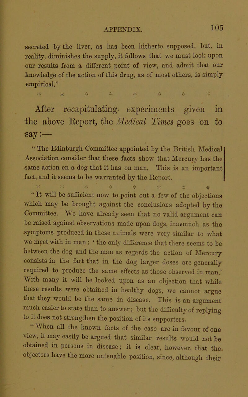 secreted by the liver, as has been hitherto supposed, but, in reality, diminishes the supply, it follows that we must look upon our results from a different point of view, and admit that our knowledge of the action of this drug, as of most others, is simply empirical.” =1= * * * * * * * After recapitulating- experiments given in tlie above Report, the Medical Times goes on to say:— “ The Edinburgh Committee appointed by the British Medical Association consider that these facts show that Mercury has the same action on a dog that it has on man. This is an important fact, and it seems to be warranted by the Report. * * * * * . •-:= * * “It will be sufficient now to point out a few of the objections which may be brought against the conclusions adopted by the Committee. We have already seen that no valid argument can be raised against observations made upon dogs, inasmuch as the symptoms produced in these animals were very similar to what we meet with in man ; ‘ the only difference that there seems to be between the dog and the man as regards the action of Mercury consists in the fact that in the dog larger doses are generally required to produce the same effects as those observed in man.’ With many it will be looked upon as an objection that while these results were obtained in healthy dogs, we cannot argue that they would be the same in disease. This is an argument much easier to state than to answer; but the difficulty of replying to it does not strengthen the position of its supporters. \V hen all the known facts of the case are in favour of one view, it may easily be argued that similar results would not be obtained in persons in disease; it is clear, however, that the. objectors have the more untenable position, since, although their