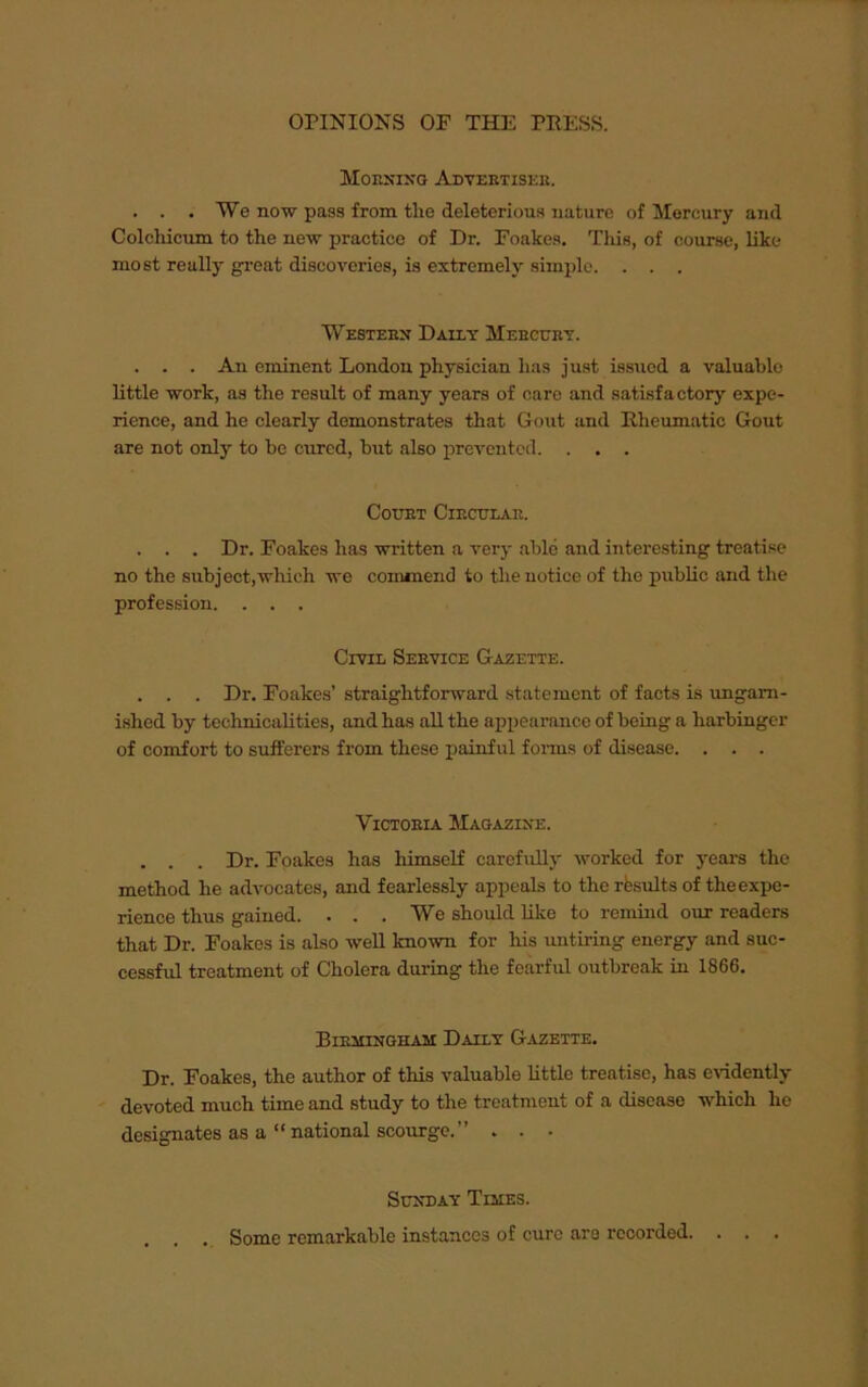 Morning Advertiser. . . . We now pass from the deleterious nature of Mercury and Colchicum to the new practice of Dr. Foakes. This, of course, like most really great discoveries, is extremely simple. . . . Western Daily Mercury. . . . An eminent London physician has just issued a valuable little work, as the result of many years of care and satisfactory' expe- rience, and he clearly demonstrates that Gout and Rheumatic Gout are not only to be cured, but also prevented. . . . Court Circular. . . . Dr. Foakes has written a very able and interesting treatise no the subject,which we commend to the notice of the public and the profession. . . . Civil Service Gazette. . . . Dr. Foakes’ straightforward statement of facts is ungam- ished by technicalities, and has all the appearance of being a harbinger of comfort to sufferers from these painful forms of disease. . . . Victoria Magazine. . . . Dr. Foakes has himself carefully worked for years the method he advocates, and fearlessly appeals to the results of the expe- rience thus gained. . . .We should like to remind our readers that Dr. Foakes is also well known for his untiring energy and suc- cessful treatment of Cholera during the fearful outbreak in 1866. Birmingham Daily Gazette. Dr. Foakes, the author of this valuable little treatise, has evidently devoted much time and study to the treatment of a disease which ho designates as a “national scourge.” . . . Sunday Tijies. . . Some remarkable instances of cure are recorded. . .