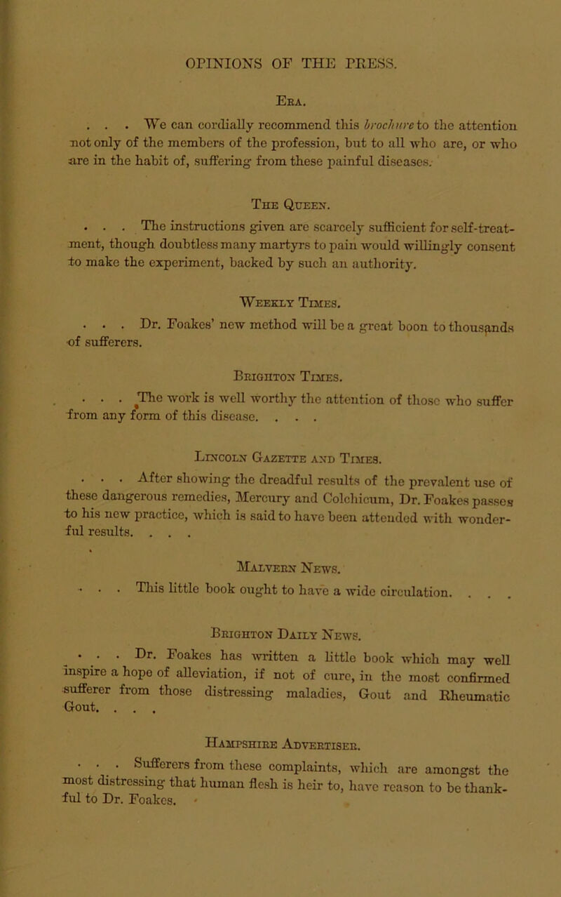 Eea. . . . We can cordially recommend tliis brochure to the attention not only of the members of the profession, but to all who are, or who are in the habit of, suffering- from these painful diseases. The Queen. . . . The instructions given are scarcely sufficient for self-treat- ment, though doubtless many martyrs to pain would willingly consent to make the experiment, backed by such an authority. Weekly Testes. . . . Dr. Foakes’ new method will be a great boon to thousands •of sufferers. Brighton Times. . . . The work is well worthy the attention of those who suffer from any form of this disease. . . . Lincoln Gazette and Times. . . . After showing the dreadful results of the prevalent use of these dangerous remedies, Mercury and Colchicuni, Dr. Foakes passes to his new practice, which is said to have been attended with wonder- ful results. . . . Malvern Hews. * . . This little book ought to have a wide circulation. . Brighton Daily Hews. . . . Dr. Foakes has written a little book which may well inspire a hope of alleviation, if not of cure, in the most confirmed sufferer from those distressing maladies, Gout and Rheumatic Gout. . . . Hampshire Advertiser. . . . Sufferers from these complaints, which are amongst the most distressing that human flesh is heir to, have reason to be thank- ful to Dr. Foakes. -