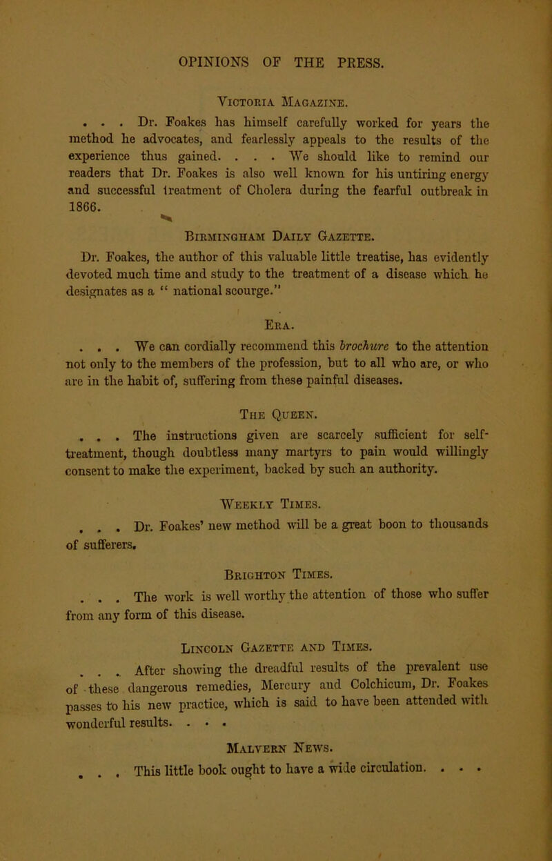 Victoria Magazine. . . . Dr. Foakes has himself carefully worked for years the method he advocates, and fearlessly appeals to the results of the experience thus gained. . . . We should like to remind our readers that Dr. Foakes is also well known for his untiring energy and successful treatment of Cholera during the fearful outbreak in 1866. Birmingham Daily Gazette. Dr. Foakes, the author of this valuable little treatise, has evidently devoted much time and study to the treatment of a disease which he designates as a “ national scourge.” I Era. . . . We can cordially recommend this brochure to the attention not only to the members of the profession, but to all who are, or who are in the habit of, suffering from these painful diseases. The Queen. , . . The instructions given are scarcely sufficient for self- ti-eatment, though doubtless many martyrs to pain would willingly consent to make the experiment, backed by such an authority. Weekly Times. . Dr. Foakes’ new method will be a great boon to thousands of sufferers. Brighton Times. Tlie work is well worthy the attention of those who suffer from any form of this disease. Lincoln Gazette and Times. After showing the dreadful results of the prevalent use of these dangerous remedies. Mercury and Colchicum, Dr. Foakes passes to his new practice, which is said to have been attended with wonderful results. . • . Malvern News. . This little book ought to have a mde circulation. . • .