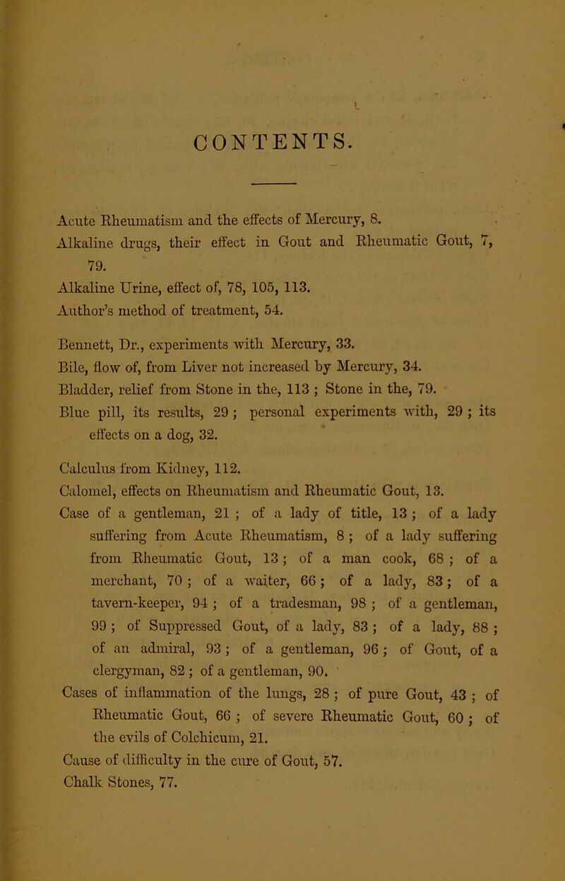 CONTENTS. Acute Eheuinatism and the effects of Mercury, 8. Alkaline drugs, their effect in Gout and Rheumatic Gout, 7, 79. Alkaline Urine, effect of, 78, 105, 113. Author’s method of treatment, 54. Bennett, Dr., experiments with Mercury, 33. Bile, flow of, from Liver not increased by Mercury, 34. Bladder, relief from Stone in the, 113 ; Stone in the, 79. • Blue pill, its results, 29; personal experiments with, 29 ; its effects on a dog, 32. Calculus from Kidney, 112. Calomel, effects on Rheumatism and Rheumatic Gout, 13. Case of a gentleman, 21 ; of a lady of title, 13 ; of a lady suffering from Acute Rheumatism, 8 ; of a lady suffering from Rheumatic Gout, 13; of a man cook, 68 ; of a merchant, 70 ; of a waiter, 66; of a lady, 83; of a tavern-keeper, 94 ; of a tradesman, 98 ; of a gentleman, 99 ; of Suppressed Gout, of a lady, 83 ; of a lady, 88 ; of an admiral, 93; of a gentleman, 96; of Gout, of a clergyman, 82 ; of a gentleman, 90. Cases of inflammation of the lungs, 28 ; of pure Gout, 43 ; of Rheumatic Gout, 66 ; of severe Rheumatic Gout, 60 ; of the evils of Colchicum, 21. Cause of difficulty in the cure of Gout, 57. Chalk Stones, 77.