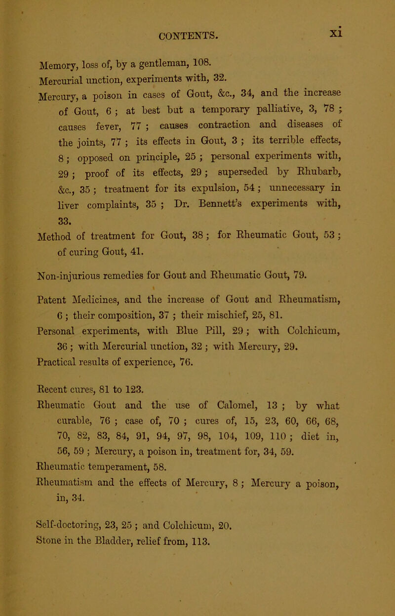 Memory, loss of, by a gentleman, 108. Mercurial unction, experiments with, 32. Mercury, a poison in cases of Gout, &c., 34, and the increase of Gout, 6 ; at best but a temporary palliative, 3, 78 ; causes fever, 77 ; causes contraction and diseases of the joints, 77 ; its effects in Gout, 3 ; its terrible effects, 8; opposed on principle, 25 ; personal experiments with, 29; proof of its effects, 29; superseded by Ehubarb, &c., 35 ; treatment for its expulsion, 54; unnecessary in liver complaints, 35 ; Dr. Bennett’s experiments with, 33. Method of treatment for Gout, 38; for Kheumatic Gout, 53 ; of curing Gout, 41. Non-injurious remedies for Gout and Rheumatic Gout, 79. I Patent Medicines, and the increase of Gout and Rheumatism, 6 ; their composition, 37 ; their mischief, 25, 81. Personal experiments, with Blue Pill, 29; with Colchicum, 36 ; with Mercurial unction, 32 ; with Mercury, 29. Practical results of experience, 76. Recent cures, 81 to 123. Rheumatic Gout and the use of Calomel, 13 ; by what curable, 76 ; case of, 70 ; cures of, 15, 23, 60, 66, 68, 70, 82, 83, 84, 91, 94, 97, 98, 104, 109, 110 ; diet in, 56, 59 ; Mercury, a poison in, treatment for, 34, 59. Rheumatic temperament, 58. Rheumatism and the effects of Mercury, 8; Mercury a poison, in, 34. Self-doctoring, 23, 25 ; and Colchicum, 20. Stone in the Bladder, relief from, 113.