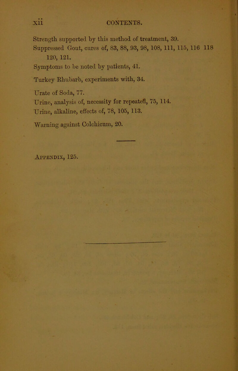 Strengtli supported by tliis metliod of treatment, .39. Suppressed Gout, cures of, 83, 88, 93, 98, 108, 111, 115, 116 118 120, 121. Symptoms to be noted by patients, 41. Turkey Ehubarb, experiments with, 34. Urate of Soda, 77. Urine, analysis of, necessity for repeated, 75, 114. Urine, alkaline, effects of, 78, 105, 113. Warning against Colcbicmn, 20. Appendix, 125.