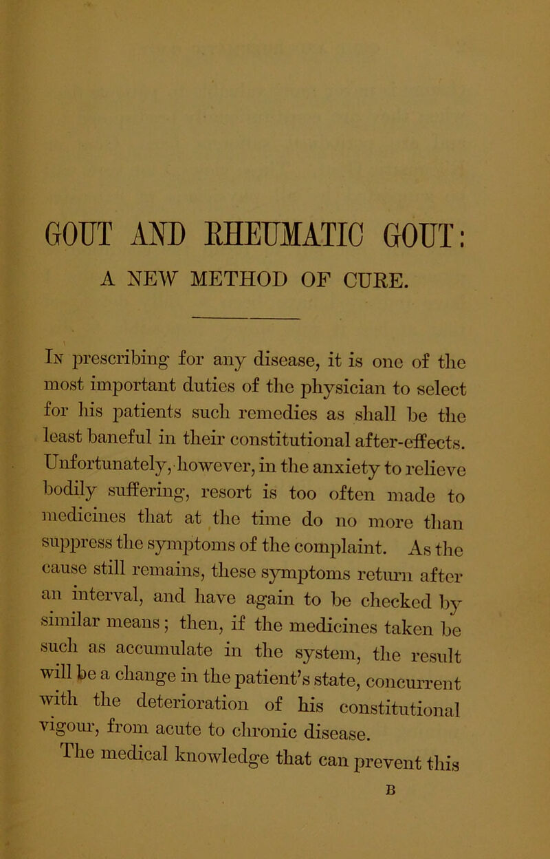 GOUT AND RHEUMATIC GOUT: A NEW METHOD OF CURE. In prescribing for any disease, it is one of tlic most important duties of the physician to select for his patients such remedies as shall be the least baneful in their constitutional after-effects. Unfortunately, however, in the anxiety to relieve bodily suffering, resort is too often made to medicines that at the time do no more than suppress the symptoms of the complaint. As the cause still remains, these symptoms retimi after an interval, and have again to be checked by similar means; then, if the medicines taken be such as accumulate in the system, the result will be a change in the patient’s state, concurrent with the deterioration of his constitutional ■vigoui, from acute to chronic disease. The medical knowledge that can prevent this B