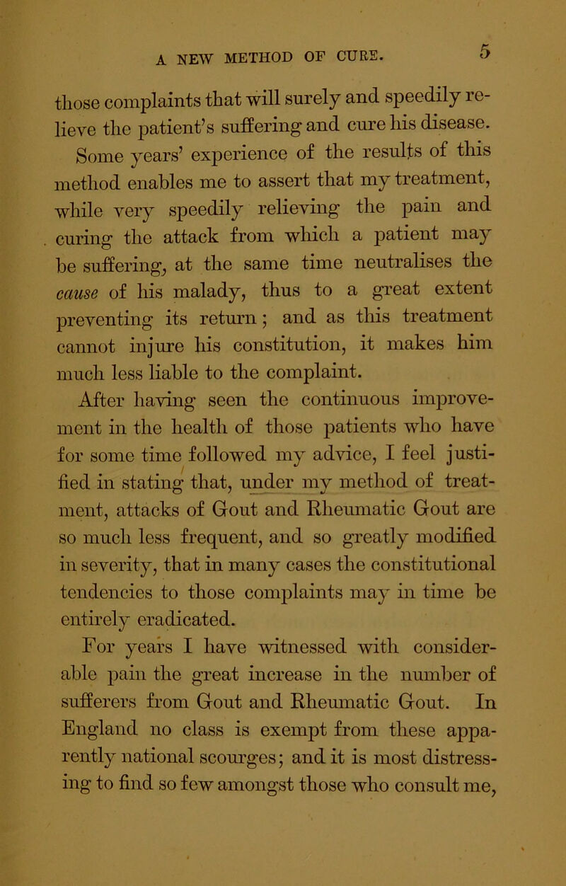 those complaints that will surely and speedily re- lieve the patient’s suffering and cure his disease. Some years’ experience of the results of this method enables me to assert that my treatment, while very speedily relieving the pain and curing the attack from which a patient may be sufferings at the same time neutralises the cause of his malady, thus to a great extent jDreventing its retmui j and as this treatment cannot injure his constitution, it makes him much less liable to the complaint. After having seen the continuous improve- ment in the health of those patients who have for some time followed my advice, I feel justi- fied in stating that, under mv method of treat- ment, attacks of Gout and Rheumatic Gout are so much less frequent, and so greatly modified in severity, that in many cases the constitutional tendencies to those complaints may in time be entirely eradicated. For years I have witnessed with consider- able pain the great increase in the number of sufferers from Gout and Rheumatic Gout. In England no class is exempt from these appa- rently national scourges; and it is most distress- ing to find so few amongst those who consult me,