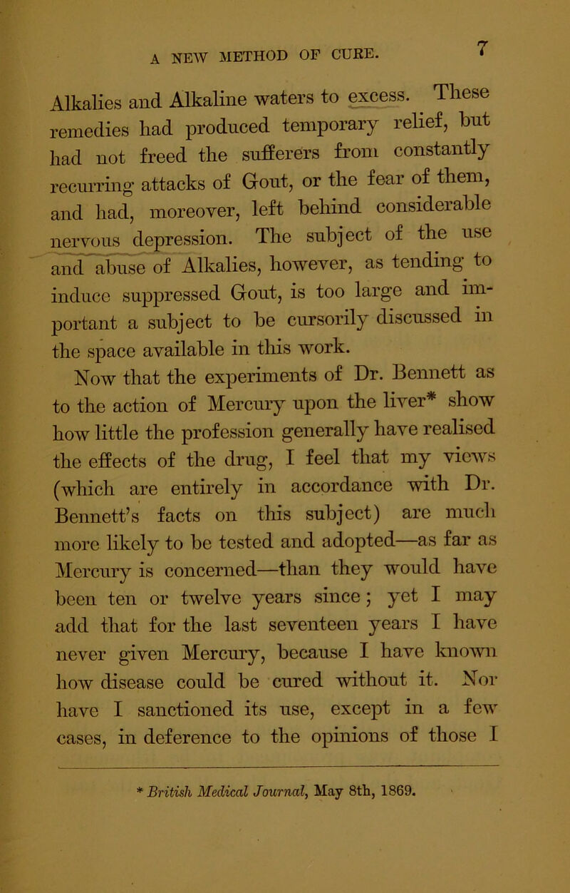 Alkalies and Alkaline waters to e^ess. ^ These remedies had produced temporary relief, but had not freed the sufferers from constantly reciuring attacks of Gout, or the fear of them, and had, moreover, left behind considerable nervous depression. The subject of the use and abuse of Alkalies, however, as tending to induce suppressed Gout, is too large and im- portant a subject to be cursorily discussed in the space available in tliis work. Now that the experiments of Dr. Bennett as to the action of Mercury upon the liver* show how little the profession generally have realised the effects of the drug, I feel that my views (which are entirely in accordance with Dr. Bennett’s facts on this subject) are much more likely to be tested and adopted—as far as Mercury is concerned—than they would have been ten or twelve years since; yet I may add that for the last seventeen years I have never given Mercury, because I have known how disease could be cured without it. Nor have I sanctioned its use, except in a few cases, in deference to the opinions of those I * British Medical Journal, May 8tli, 1869.