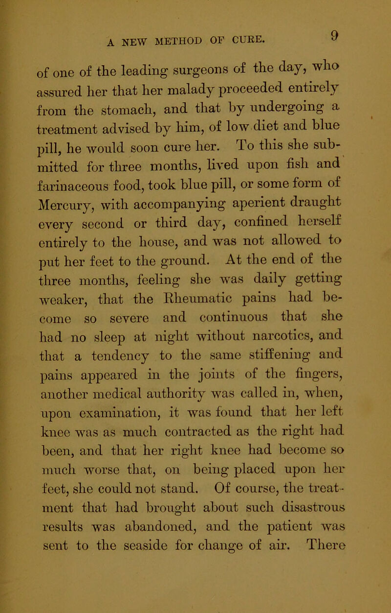 of one of the leading surgeons of the day, who assured her that her malady proceeded entirely from the stomach, and that by undergoing a treatment advised by him, of low diet and blue pill, he would soon cure her. To this she sub- mitted for three months, lived upon fish and farinaceous food, took blue pill, or some form of Mercury, with accompanying aperient draught every second or third day, confined herself entirely to the house, and was not allowed to put her feet to the ground. At the end of the three months, feeling she w^as daily getting weaker, that the Rheumatic pains had be- come so severe and continuous that she had no sleep at night without narcotics, and that a tendency to the same stiffening and pains appeared in the joints of the fingers, another medical authority was called in, when, upon examination, it was found that her left knee was as much contracted as the right had been, and that her right knee had become so much worse that, on being placed upon her feet, she could not stand. Of course, the treat- ment that had brought about such disastrous results was abandoned, and the patient was sent to the seaside for change of air. There
