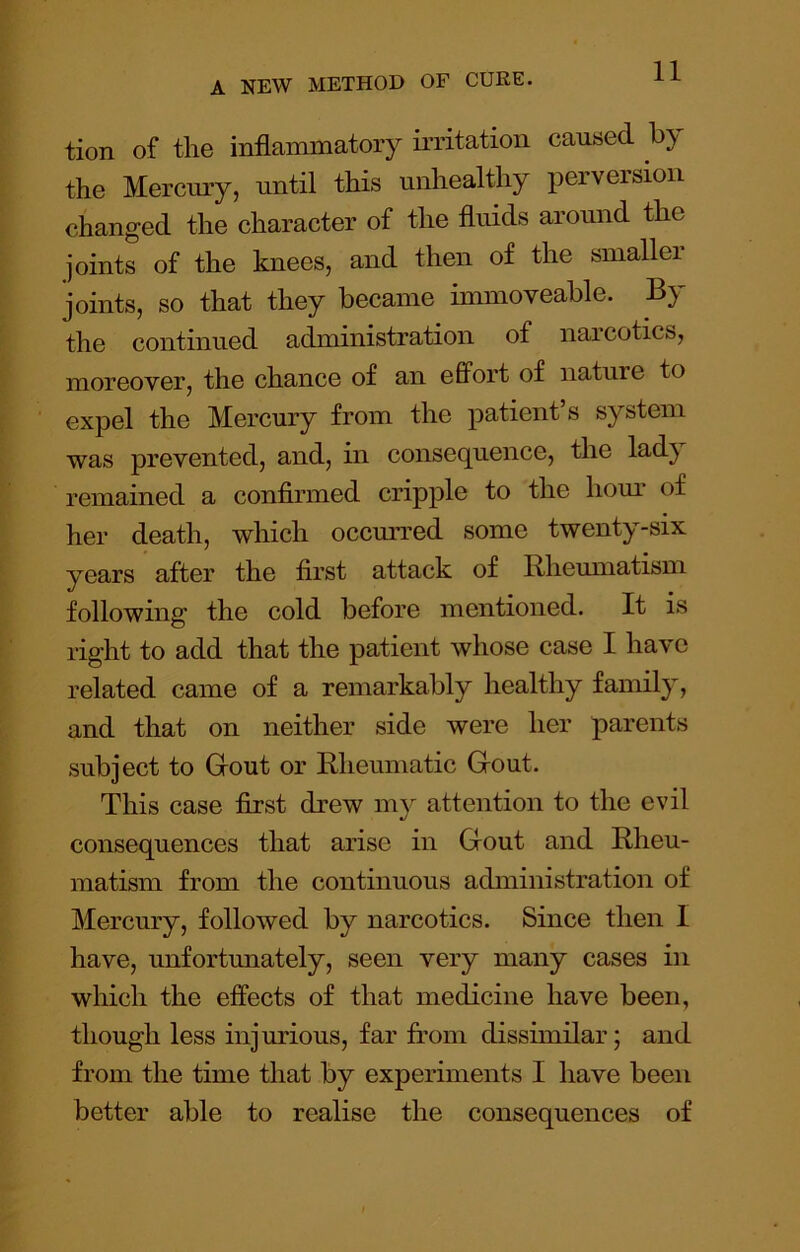 tion of the inflammatory mitation caused by the Mercmy, until this unhealthy perversion changed the character of the fluids around the joints of the knees, and then of the smallei joints, so that they became immoveable. By the continued administration of naicotics, moreover, the chance of an effort of nature to expel the Mercury from the patient’s system was prevented, and, in consequence, the lad} remained a confirmed cripple to the hour of her death, which occm’red some twenty-six years after the first attack of Rheumatism following the cold before mentioned. It is right to add that the patient whose case I have related came of a remarkably healthy family, and that on neither side were her parents subject to Grout or Rheumatic Grout. This case first drew my attention to the evil consequences that arise in Grout and Rheu- matism from the continuous administration of Mercury, followed by narcotics. Since then I have, unfortunately, seen very many cases in which the effects of that medicine have been, though less injurious, far from dissimilar; and from the time that by experiments I have been better able to realise the consequences of