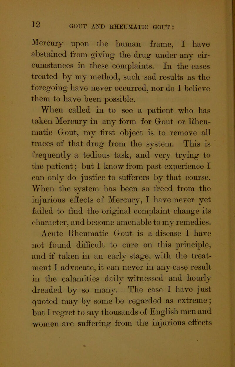 Mercuiy upon the human frame, I have abstained from giving the drug under any cir- cumstances in these complaints. In the cases treated by my method, such sad results as the foregoing have never occurred, nor do I believe them to have been possible. When called in to see a patient who has taken Mercury in any form for Gout or Rheu- matic Gout, my first object is to remove all traces of that drug from the system. This is frequently a tedious task, and very trying to the patient; but I know from past experience I can only do justice to sufferers by that com’se. When the system has been so freed from the injurious effects of Mercury, I have never yet failed to find the original complaint change its character, and become amenable to my remedies. Acute Rheumatic Gout is a disease I have not found difficult to cure on this principle, and if taken in an early stage, with the treat- ment I advocate, it can never in any case result in the calamities daily witnessed and liom'ly dreaded by so many. The case I have just quoted may by some be regarded as extreme; but I regret to say thousands of English men and women are suffering from the injurious effects