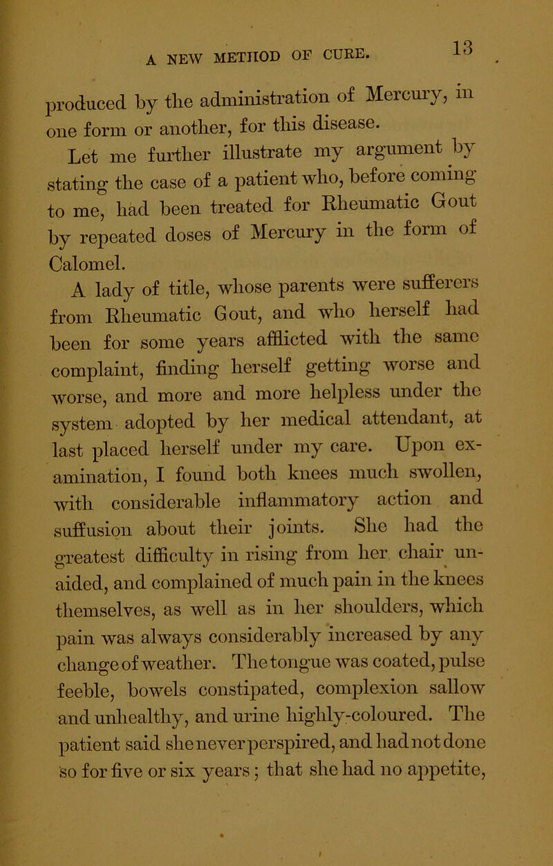 produced by the administration of Mercmy, in one form or another, for this disease. Let me fmdher illustrate my argument by stating the case of a patient who, before coming, to me, had been treated for Rheumatic Gout by repeated doses of Mercury in the form of Calomel. A lady of title, whose parents were sufferers from Rheumatic Gout, and who herself had been for some years afflicted with the same complaint, finding herself getting worse and worse, and more and more helpless under the system adopted by her medical attendant, at last placed herself under my care. Upon ex- amination, I found both knees much swollen, with considerable inflammatory action and suffusion about their joints. She had the greatest difficulty in rising from her chair^ un- aided, and complained of much pain in the knees themselves, as well as in her shoulders, which pain was always considerably increased by any change of weather. The tongue was coated, pulse feeble, bowels constipated, complexion sallow and unhealthy, and urine highly-coloured. The patient said she never perspired, and had not done so for five or six years; that she had no appetite.