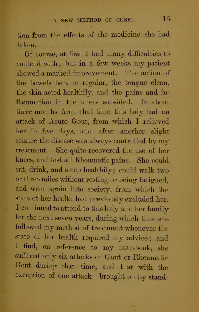 15^ tion from the effects of the medicine she had taken. Of course, at first I had many difficulties to contend with; but in a few weeks my patient showed a marked improvement. The action of the bowels became regular, the tongue clean, the skin acted healthily, and the pains and in- flammation in the knees subsided. In about tlmee months from that time this lady had an attack of Acute Gout, from which I relieved her in five days, and after another slight seizure the disease was always controlled by my treatment. She quite recovered the use of her knees, and lost all Rheumatic pains. She could eat, drink, and sleep healthily; could walk two or three miles without resting or being fatigued, and went again into society, from which the state of her health had preGously excluded her. I continued to attend to this lady and her family for the next seven years, during which time she followed my method of treatment whenever the state of her health required my advice; and I find, on reference to my note-book, she suffered only six attacks of Gout or Rheumatic Gout dmdng that time, and that with the exception of one attack—brought on by stand-