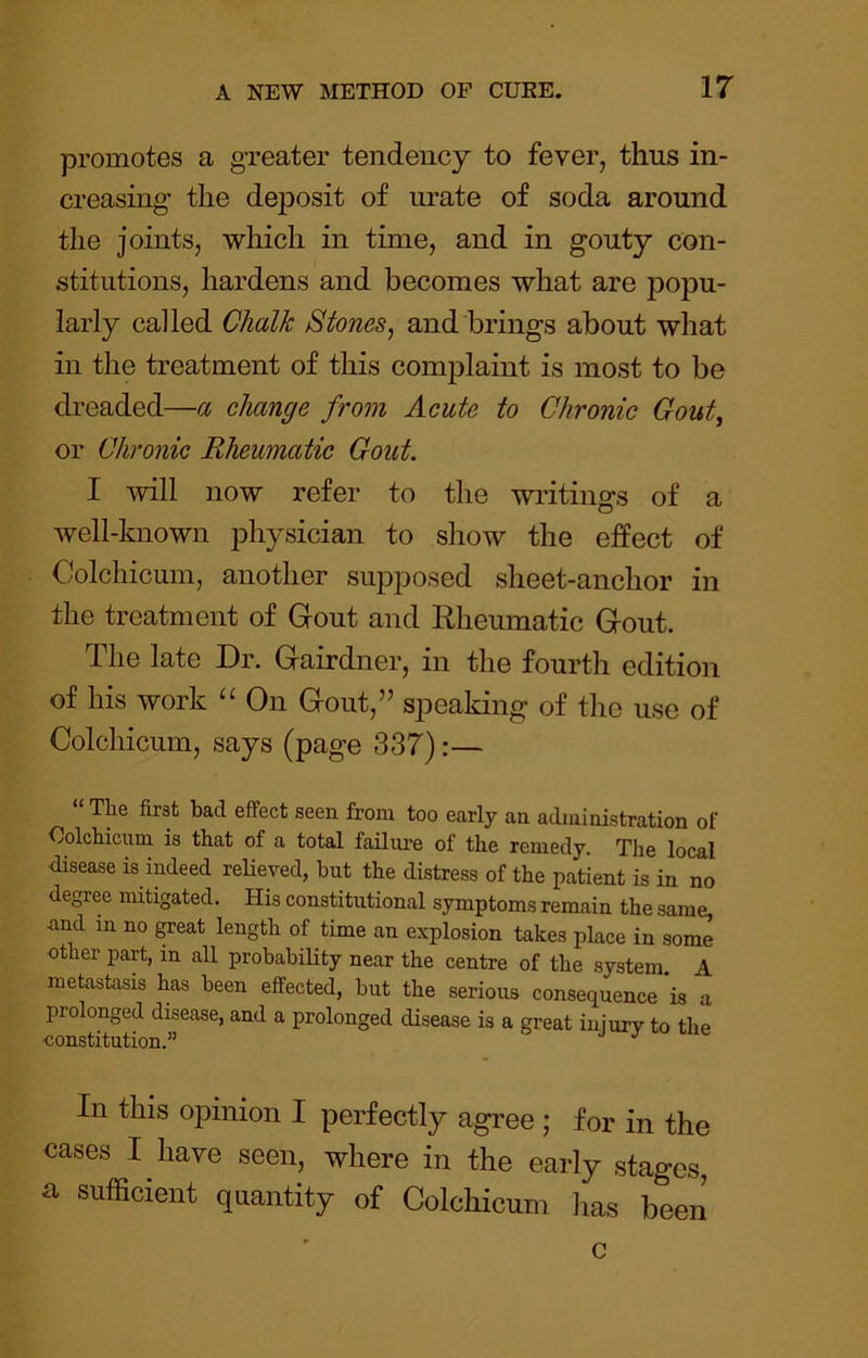 promotes a greater tendency to fever, thus in- creasing the deposit of urate of soda around the joints, which in time, and in gouty con- stitutions, hardens and becomes what are popu- larly called Chalk Stones, and brings about what in the treatment of this complaint is most to be dreaded—a change from Acute to Chronic Gout, or Chronic Rheumatic Gout. I will now refer to the writings of a well-known physician to show the effect of Colchicum, another supposed sheet-anchor in the treatment of Gout and Rheumatic Gout. The late Dr. Gairdner, in the fourth edition of his work “ On Gout,” speaking of the use of Colchicum, says (page 337):— The first bad effect seen from too early an administration of Colchicum is that of a total failm’e of the remedy. The local disease is indeed reUeved, but the distress of the patient is in no degree mitigated. His constitutional symptoms remain the same, and in no great length of time an explosion takes place in some other part, in all probability near the centre of the system. A metastasis has been effected, but the serious consequence is a prolonged disease, and a prolonged disease is a great injury to the •constitution.” ^ In this opinion I perfectly agree ; for in the cases I have seen, where in the early stages a sufficient quantity of Colchicum lias been c
