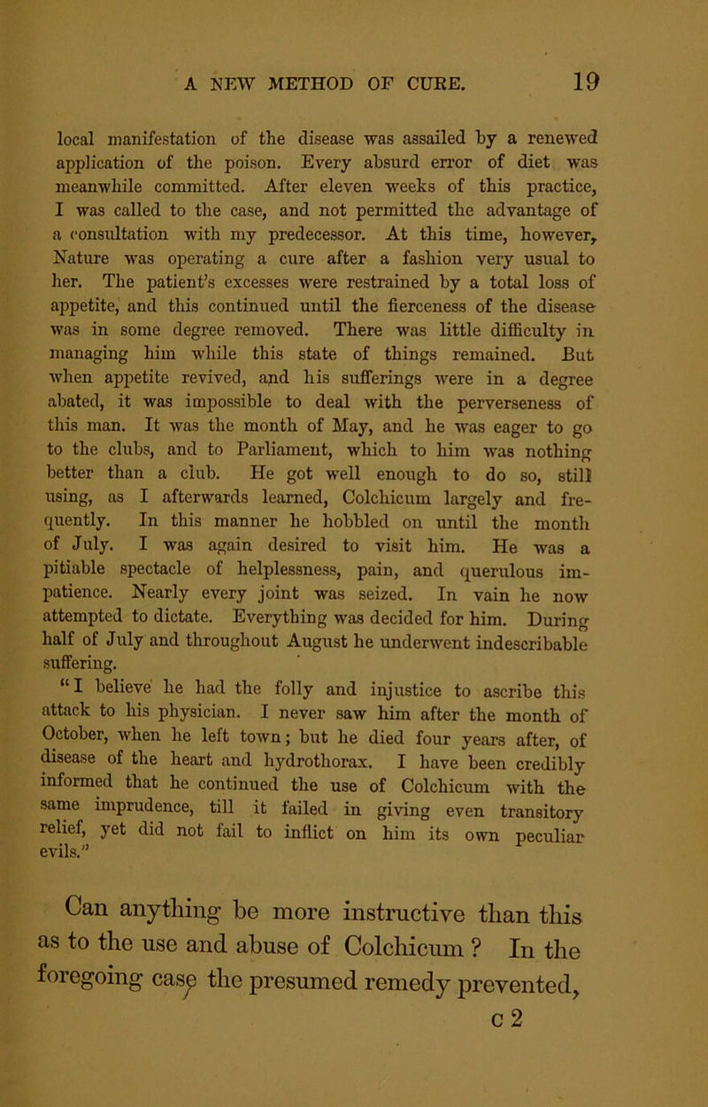 local manifestation of the disease was assailed by a renewed application of the poison. Every absurd error of diet was meanwhile committed. After eleven weeks of this practice, I was called to the case, and not permitted the advantage of a consultation with my predecessor. At this time, however. Nature was operating a cure after a fashion very usual to her. The patient’s excesses were restrained by a total loss of appetite, and this continued until the fierceness of the disease was in some degree removed. There was little difficulty in managing him while this state of things remained. But when appetite revived, ajid his sufferings were in a degree abated, it was impossible to deal with the perverseness of tliis man. It was the month of May, and he was eager to go to the clubs, and to Parliament, which to him was nothing better than a club. He got well enough to do so, still using, as I afterwards learned, Colchicum largely and fre- quently. In this manner he hobbled on until the month of July. I was again desired to visit him. He was a pitiable spectacle of helplessness, pain, and querulous im- patience. Nearly every joint was seized. In vain he now attempted to dictate. Everything was decided for him. During half of July and throughout August he underwent indescribable suffermg. “I believe he had the folly and injustice to ascribe this attack to his physician. I never saw him after the month of October, when he left town; but he died four years after, of disease of the heart and hydrothorax. I have been credibly informed that he continued the use of Colchicum with the same imprudence, till it failed in giving even transitory relief, yet did not fail to inflict on him its own peculiar evils.” Can anything be more instructive than this as to the use and abuse of Colchicum ? In the foregoing casp the presumed remedy prevented, c2