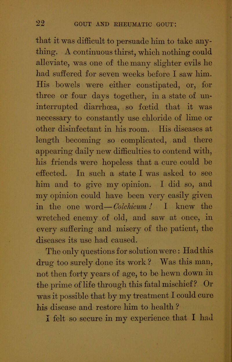 that it was difficult to persuade him to take any- thing. A continuous thirst, which nothing could alleviate, was one of the many slighter evils he had suffered for seven weeks before I saw him. His bowels were either constipated, or, for three or four days together, in a state of un- interrupted diarrhoea, so foetid that it was necessary to constantly use chloride of Inne or other disinfectant in his room. His diseases at length becoming so complicated, and there appearing daily new difficulties to contend with, his friends were hopeless that a cm’e could be effected. In such a state I was asked to see him and to give my opinion. I did so, and my opinion could have been very easily given in the one word—ColcMcum! I knew the wretched enemy of old, and saw at once, in every suffering and misery of the jiatient, the diseases its use had caused. The only questions for solution were: Had this drug too sm'ely done its work ? Was this man, not then forty years of age, to be hewn down in the ]3rime of life through this fatal mischief? Or was it possible that by my treatment I could cm'e his disease and restore him to health ? I felt so secure in my experience that I had